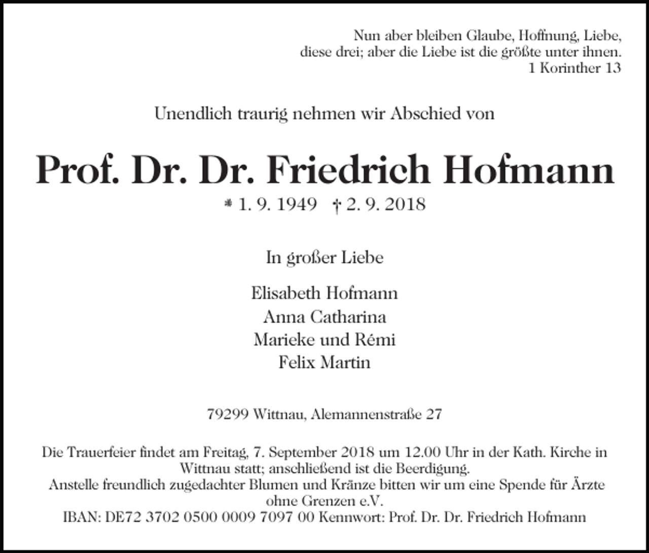 <p>Nun aber bleiben Glaube, Hoffnung, Liebe,<br />diese drei; aber die Liebe ist die größte unter ihnen.<br />1 Korinther 13</p><p>Unendlich traurig nehmen wir Abschied von</p><p>Prof. Dr. Dr. Friedrich Hofmann<br />1. 9. 1949</p><p>2. 9. 2018</p><p>In großer Liebe<br />Elisabeth Hofmann<br />Anna Catharina<br />Marieke und Rémi<br />Felix Martin<br />79299 Wittnau, Alemannenstraße 27<br />Die Trauerfeier findet am Freitag, 7. September 2018 um 12.00 Uhr in der Kath. Kirche in<br />Wittnau statt; anschließend ist die Beerdigung.<br />Anstelle freundlich zugedachter Blumen und Kränze bitten wir um eine Spende für Ärzte<br />ohne Grenzen e.V.<br />IBAN: DE72 3702 0509 7097 00 Kennwort: Prof. Dr. Dr. Friedrich Hofmann</p>