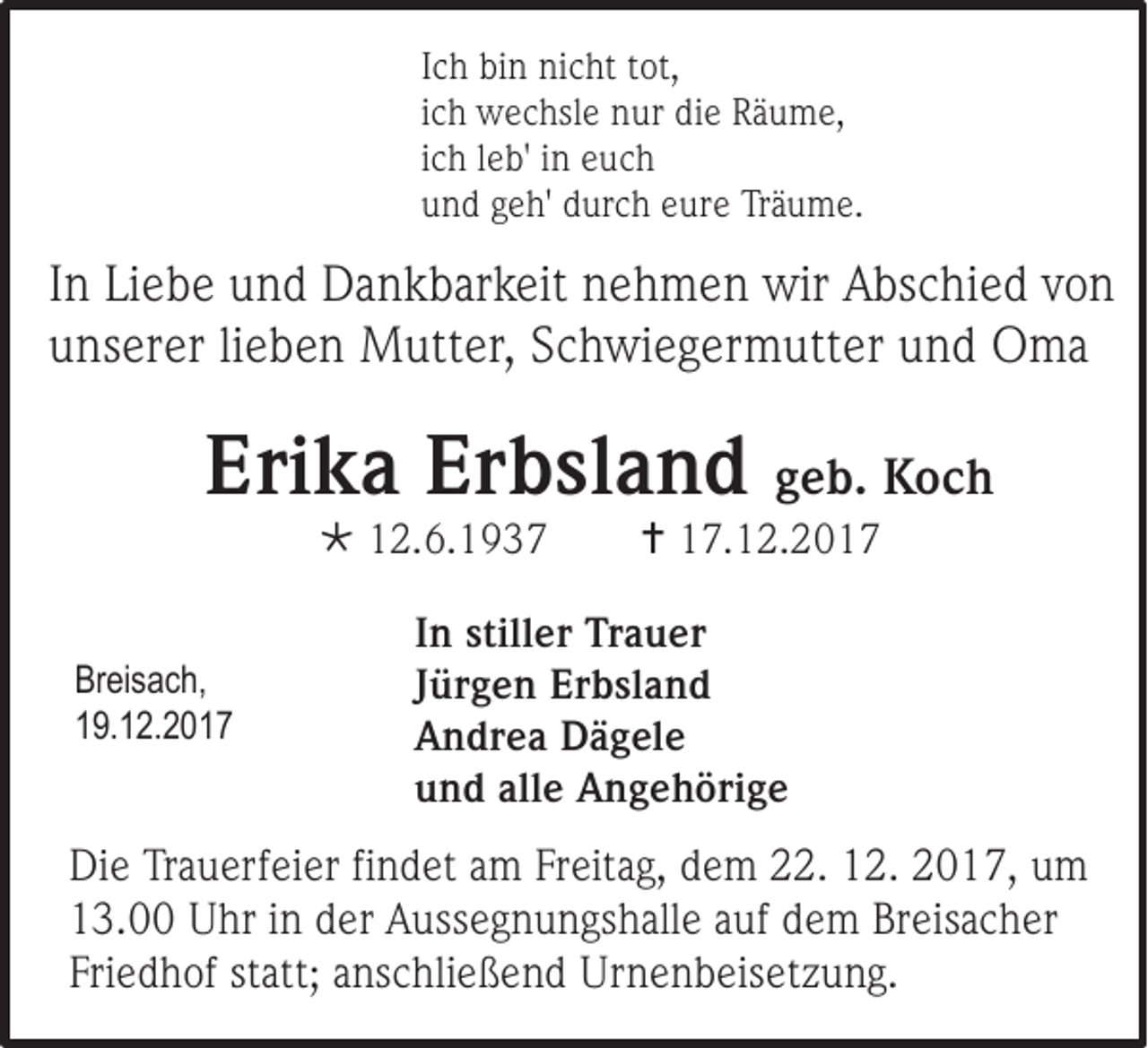 <p>I c h bin<br />Ich<br />bi n nicht<br />ni c ht tot,<br />t ot,<br />iich<br />c h wechsle<br />w e c hsl e nur<br />n ur die<br />di e Räume,<br />R ä u m e,<br />iich<br />c h lleb'<br />e b' iinn euch<br />e uc h<br />uund<br />n d ggeh'<br />e h' ddurch<br />ur c h eeure<br />ur e Träume.<br />Tr ä u m e.</p><p>I n Liebe<br />In<br />Li e b e und<br />u n d Dankbarkeit<br />D a n k b ar k eit nehmen<br />n e h m e n wir<br />wir Abschied<br />A bs c hi e d von<br />von<br />uunserer<br />ns er er li<br />lieben<br />e b e n MMutter,<br />utt er , Schwiegermutter<br />S c h wi e g erm utt er uund<br />n d Oma<br />Om a</p><p>Erika<br />Eri<br />k a Er<br />Erbsland<br />b sl a n d ggeb.<br />e b. Koch<br />Koc h<br /> 112.6.1937<br />2 .6 . 1 9 37</p><p>Br ei s a c h,<br />Breisach,<br />119.12.2017<br />9. 1 2 . 2 0 17</p><p> 117.12.201. 1 2. 2 0 1 7</p><p>I n still<br />In<br />stiller<br />er Trauer<br />Tr a u er<br />JJürgen<br />ür g e n Er<br />Erbsland<br />b sl a n d<br />AAndrea<br />n dr e a Dägele<br />D ä g el e<br />uund<br />n d all<br />alle<br />e AAngehörige<br />n g e h öri g e</p><p>Di e TrTrauerfeier<br />Die<br />a u erf ei er fifindet<br />n d et aam<br />m Fr<br />Freitag,<br />eit a g, ddem<br />e m 22.<br />. 12.<br />1 2. 2017,<br />2 0 1 7 , um<br />u m<br />113.00<br />3 . Uhr<br />U hr iinn der<br />d er Aussegnungshalle<br />A uss e g n u n gs h all e auf<br />a uf dem<br />d e m Breisacher<br />Br eis a c h er<br />Friedhof<br />Fri<br />e d h of ststatt;<br />att; aanschließend<br />ns c hli e ß e n d Urnenbeisetzung.<br />Ur n e n b eis et z u n g.</p>