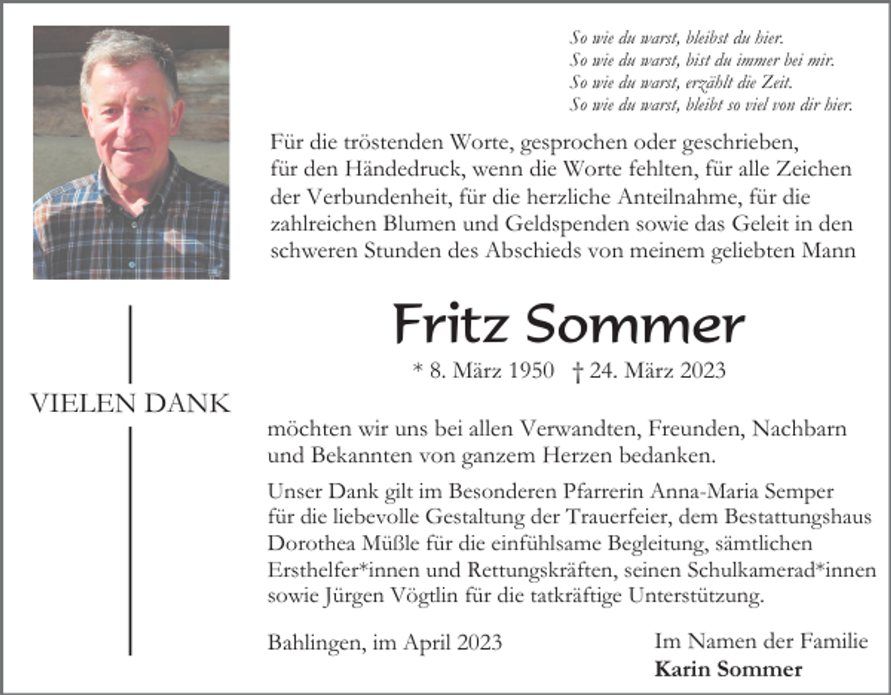 <p>So wie du warst, bleibst du hier.<br />So wie du warst, bist du immer bei mir.<br />So wie du warst, erzählt die Zeit.<br />So wie du warst, bleibt so viel von dir hier.</p><p>Für die tröstenden Worte, gesprochen oder geschrieben,<br />für den Händedruck, wenn die Worte fehlten, für alle Zeichen<br />der Verbundenheit, für die herzliche Anteilnahme, für die<br />zahlreichen Blumen und Geldspenden sowie das Geleit in den<br />schweren Stunden des Abschieds von meinem geliebten Mann</p><p>Fritz Sommer<br />* 8. März 1950 † 24. März 2023</p><p>VIELEN DANK<br />möchten wir uns bei allen Verwandten, Freunden, Nachbarn<br />und Bekannten von ganzem Herzen bedanken.<br />Unser Dank gilt im Besonderen Pfarrerin Anna-Maria Semper<br />für die liebevolle Gestaltung der Trauerfeier, dem Bestattungshaus<br />Dorothea Müßle für die einfühlsame Begleitung, sämtlichen<br />Ersthelfer*innen und Rettungskräften, seinen Schulkamerad*innen<br />sowie Jürgen Vögtlin für die tatkräftige Unterstützung.<br />Bahlingen, im April 2023</p><p>Im Namen der Familie<br />Karin Sommer</p>