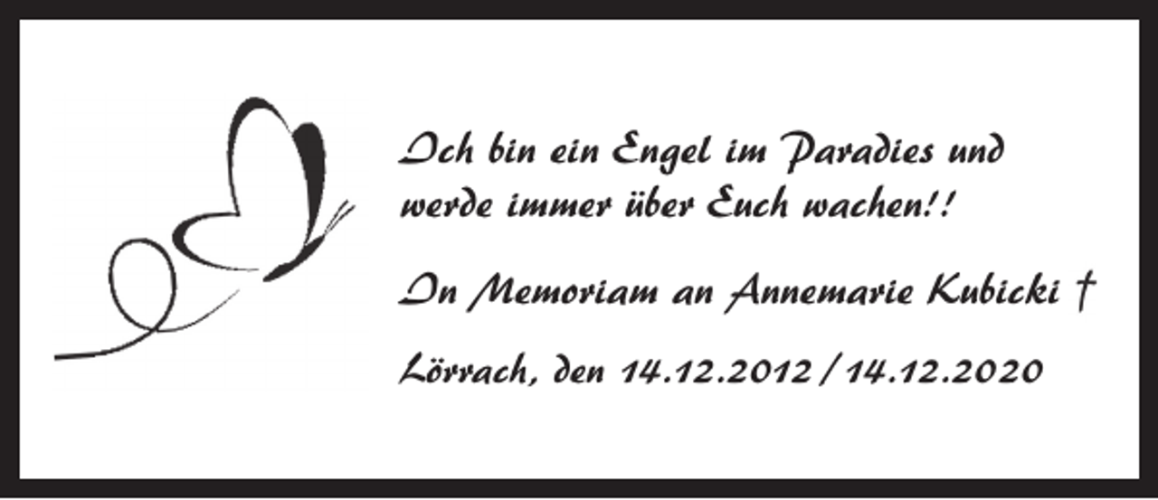 <p>Ich bin ein Engel im Paradies und<br />werde immer über Euch wachen!!<br />In Memoriam an Annemarie Kubicki<br />Lörrach, den 14.12.2012 /14.12.2020</p>
