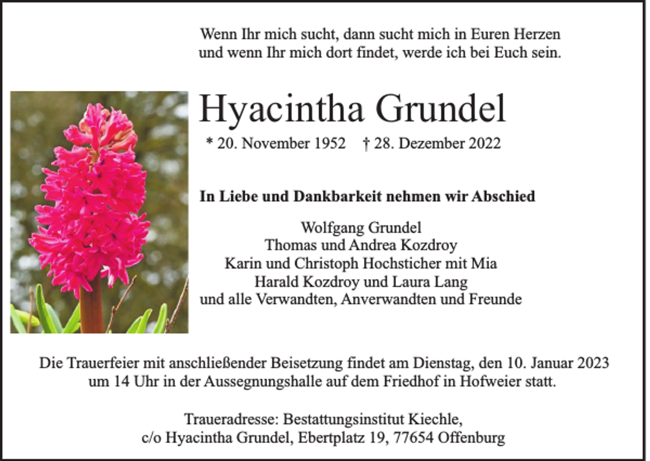 <p>Wenn Ihr mich sucht, dann sucht mich in Euren Herzen<br />und wenn Ihr mich dort findet, werde ich bei Euch sein.</p><p>Hyacintha Grundel<br />* 20. November 1952 † 28. Dezember 2022<br />In Liebe und Dankbarkeit nehmen wir Abschied<br />Wolfgang Grundel<br />Thomas und Andrea Kozdroy<br />Karin und Christoph Hochsticher mit Mia<br />Harald Kozdroy und Laura Lang<br />und alle Verwandten, Anverwandten und Freunde</p><p>Die Trauerfeier mit anschließender Beisetzung findet am Dienstag, den 10. Januar 2023<br />um 14 Uhr in der Aussegnungshalle auf dem Friedhof in Hofweier statt.<br />Traueradresse: Bestattungsinstitut Kiechle,<br />c/o Hyacintha Grundel, Ebertplatz 19, 77654 Offenburg</p>