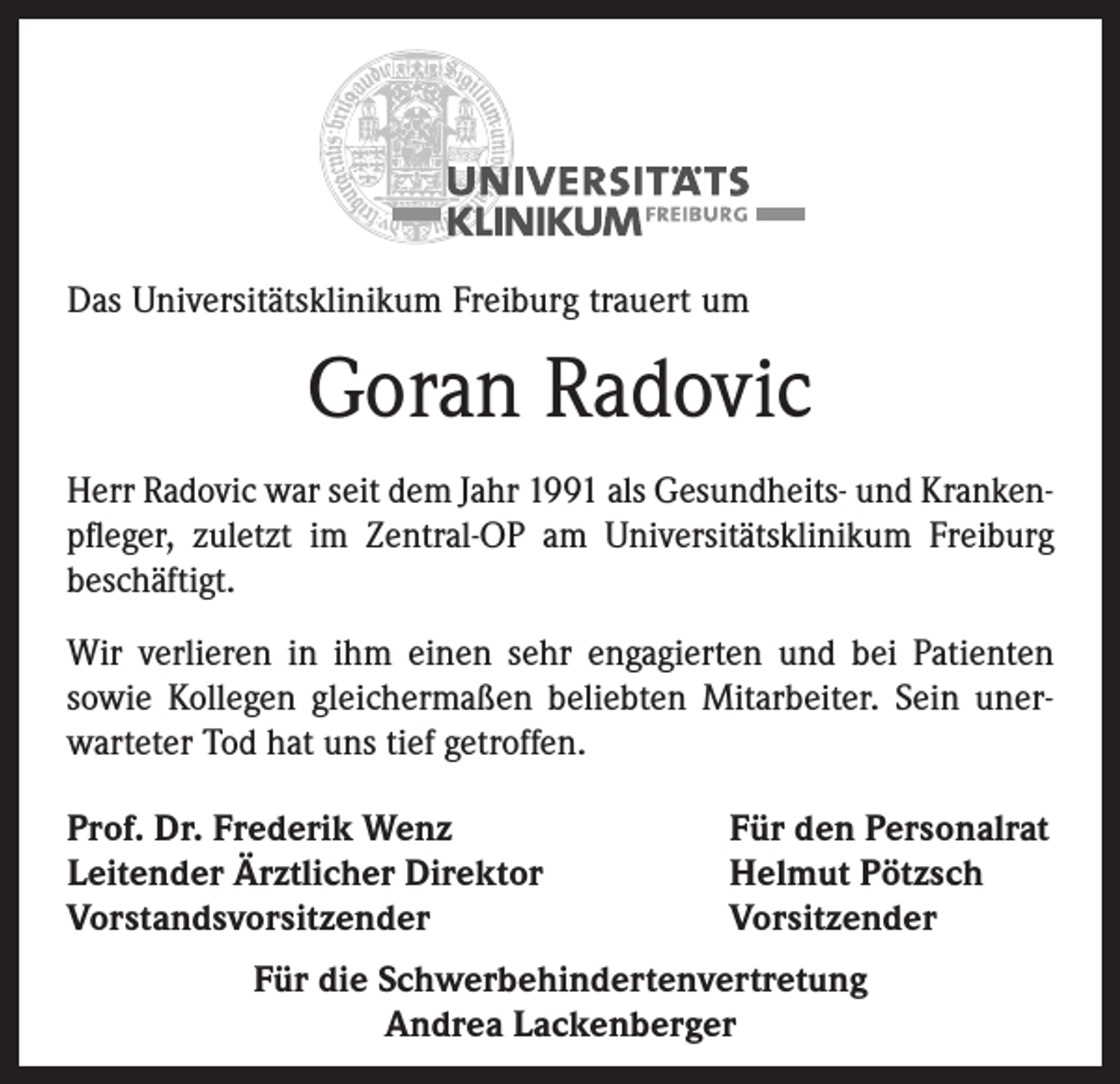 <p>Das Universitätsklinikum Freiburg trauert um</p><p>Goran Radovic<br />Herr Radovic war seit dem Jahr 1991 als Gesundheits- und Kranken­<br />pfleger, zuletzt im Zentral-OP am Universitätsklinikum Freiburg<br />­beschäftigt.<br />Wir verlieren in ihm einen sehr engagierten und bei Patienten<br />­sowie Kollegen gleichermaßen beliebten Mitarbeiter. Sein unerwarteter Tod hat uns tief getroffen.<br />Prof. Dr. Frederik Wenz<br />Leitender Ärztlicher Direktor<br />Vorstandsvorsitzender</p><p>Für den Personalrat<br />Helmut Pötzsch<br />Vorsitzender</p><p>Für die Schwerbehindertenvertretung<br />Andrea Lackenberger</p>