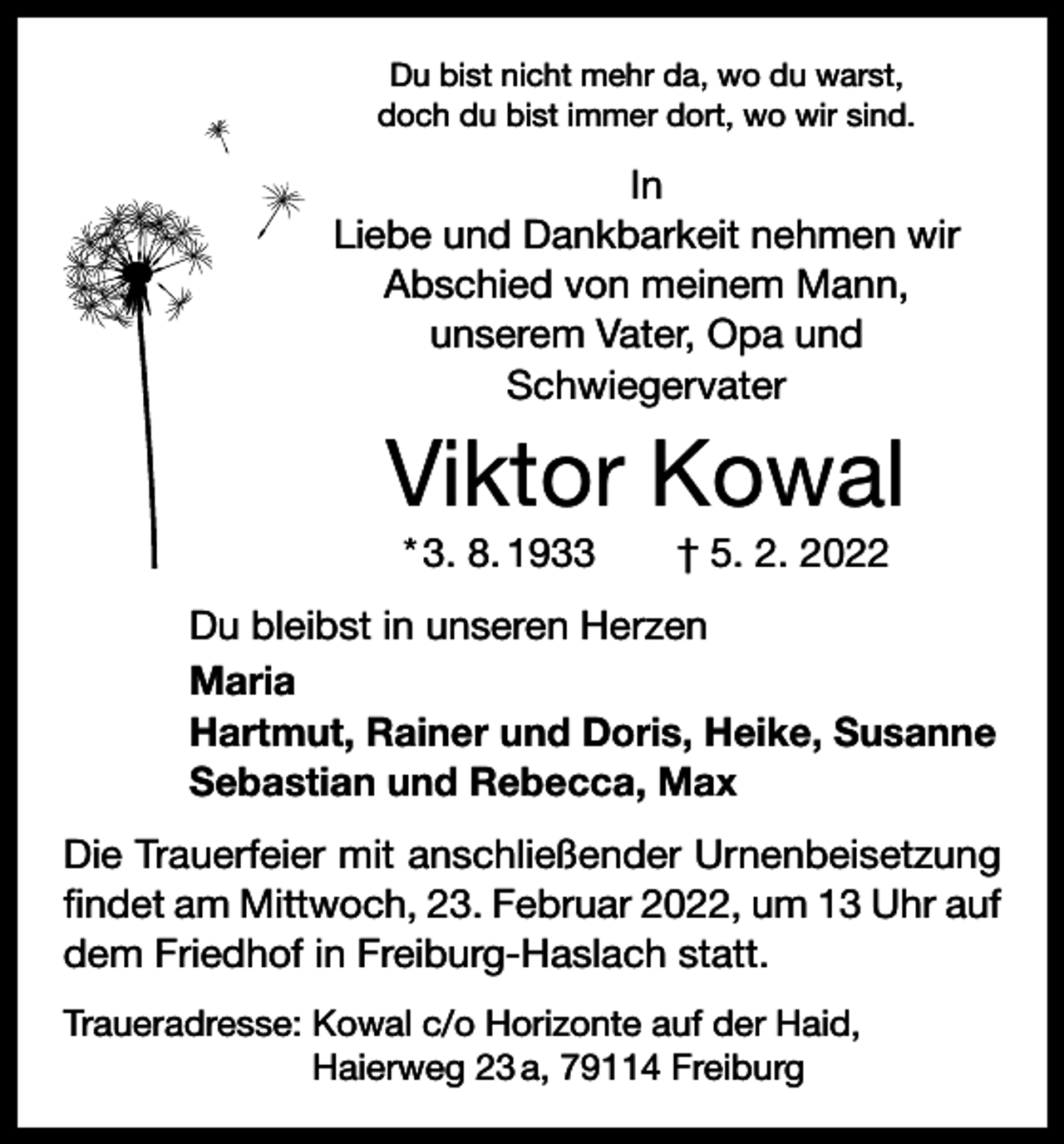 <p>Du bist nicht mehr da, wo du warst,<br />doch du bist immer dort, wo wir sind.</p><p>In<br />Liebe und Dankbarkeit nehmen wir<br />Abschied von meinem Mann,<br />unserem Vater, Opa und<br />Schwiegervater</p><p>Viktor Kowal<br />* 3. 8. 1933 † 5. 2. 2022<br />Du bleibst in unseren Herzen<br />Maria<br />Hartmut, Rainer und Doris, Heike, Susanne<br />Sebastian und Rebecca, Max<br />Die Trauerfeier mit anschließender Urnenbeisetzung<br />findet am Mittwoch, 23. Februar 2022, um 13 Uhr auf<br />dem Friedhof in Freiburg-Haslach statt.<br />Traueradresse: Kowal c/o Horizonte auf der Haid,<br />Haierweg 23 a, 79114 Freiburg</p>