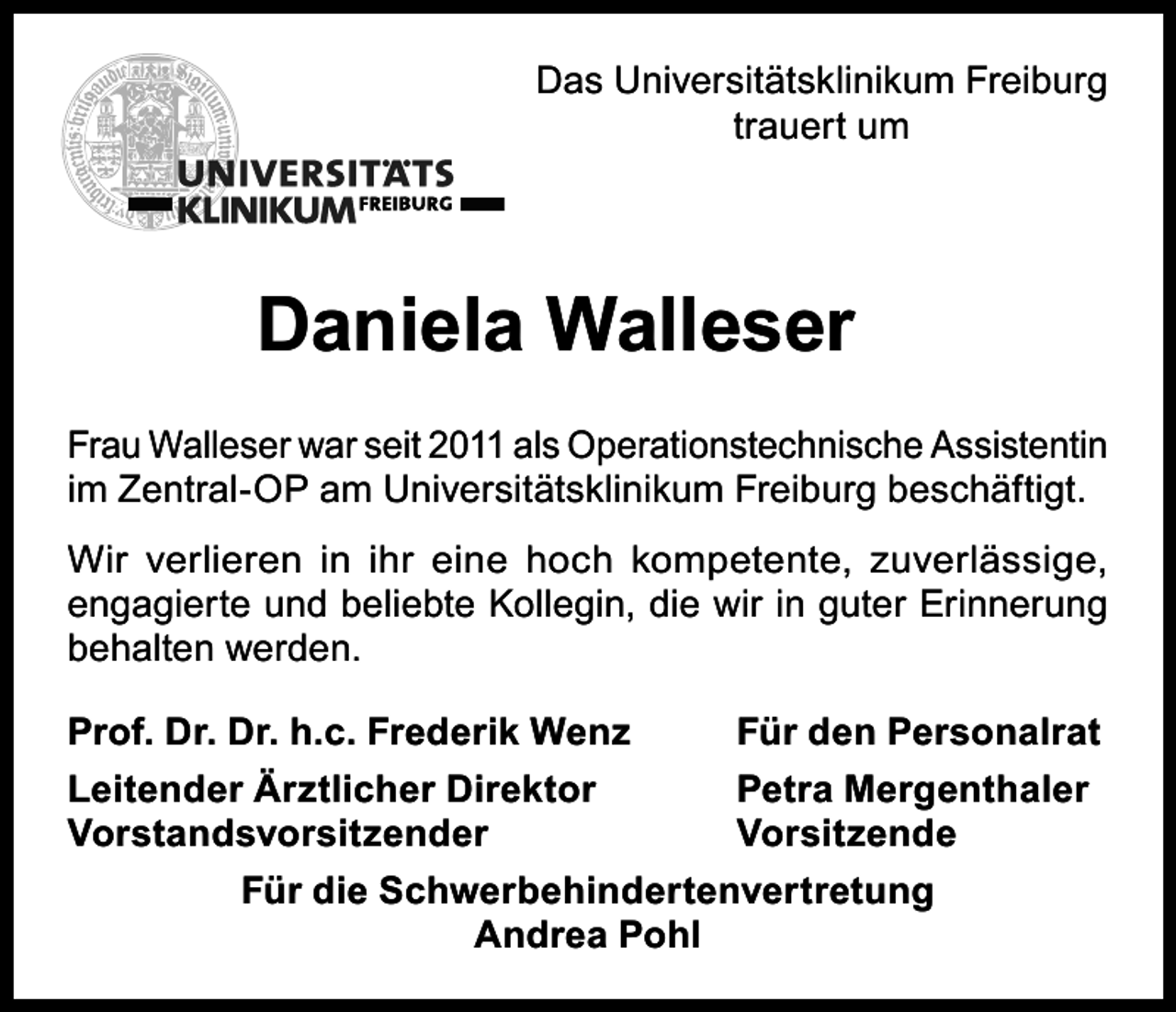 <p>Das Universitätsklinikum Freiburg<br />trauert um</p><p>Daniela Walleser<br />Frau Walleser war seit 2011 als Operationstechnische Assistentin<br />im Zentral-OP am Universitätsklinikum Freiburg beschäftigt.<br />Wir verlieren in ihr eine hoch kompetente, zuverlässige,<br />engagierte und beliebte Kollegin, die wir in guter Erinnerung<br />behalten werden.<br />Prof. Dr. Dr. h.c. Frederik Wenz</p><p>Für den Personalrat</p><p>Leitender Ärztlicher Direktor<br />Petra Mergenthaler<br />Vorstandsvorsitzender Vorsitzende<br />Für die Schwerbehindertenvertretung<br />Andrea Pohl</p>