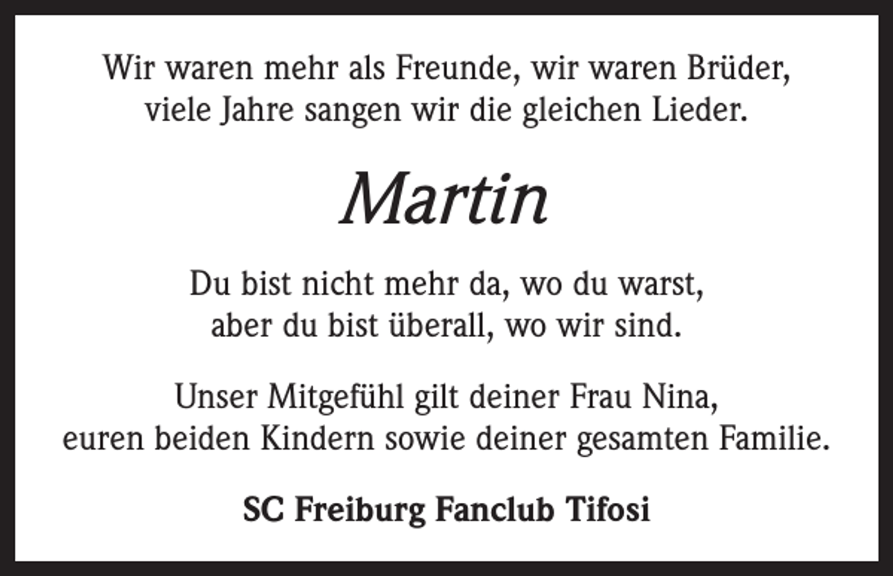 <p>Wir waren mehr als Freunde, wir waren Brüder,<br />viele Jahre sangen wir die gleichen Lieder.</p><p>Martin<br />Du bist nicht mehr da, wo du warst,<br />aber du bist überall, wo wir sind.<br />Unser Mitgefühl gilt deiner Frau Nina,<br />euren beiden Kindern sowie deiner gesamten Familie.<br />SC Freiburg Fanclub Tifosi</p>