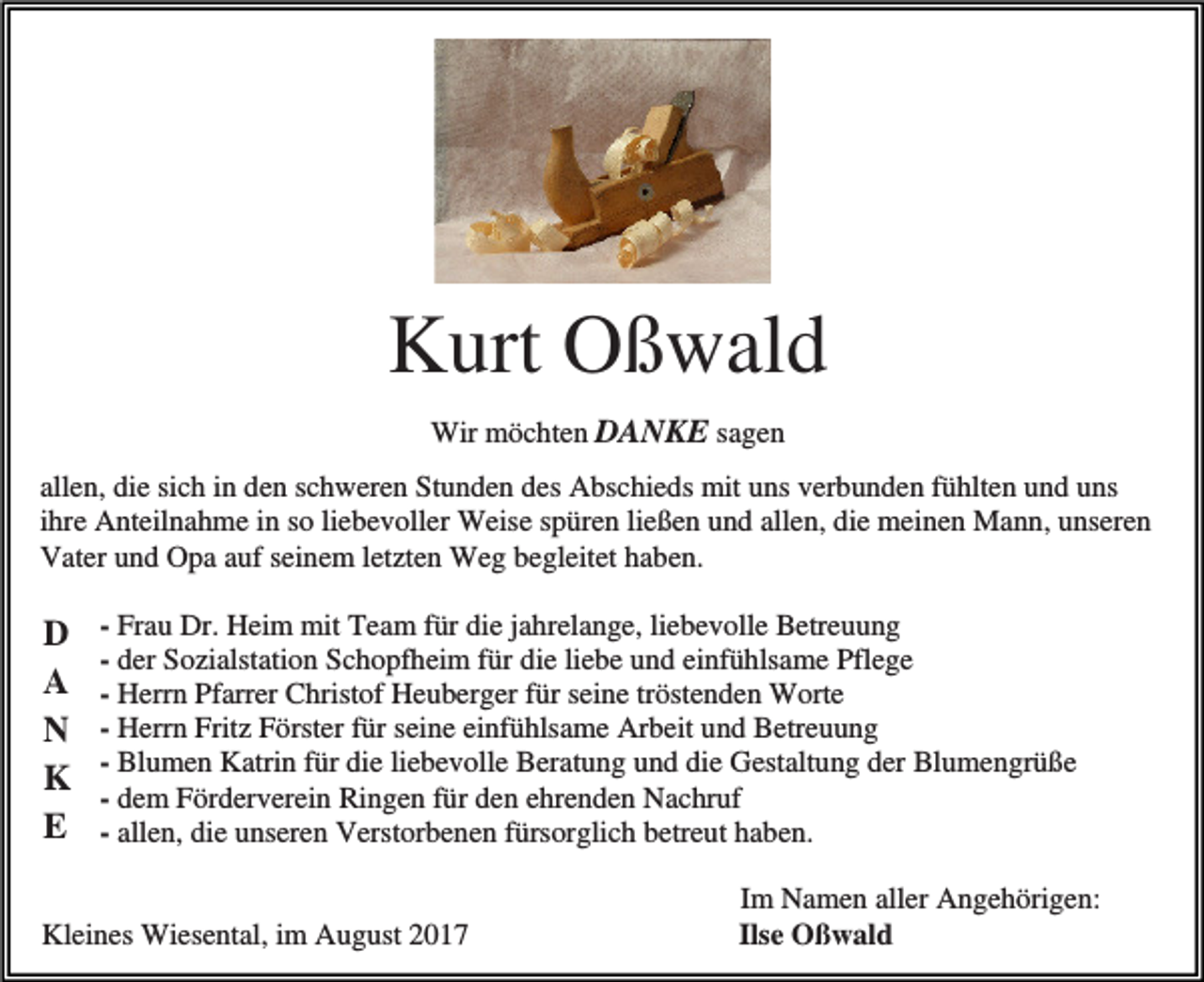 <p>Kurt Oßwald<br />Wir möchten DANKE sagen<br />allen, die sich in den schweren Stunden des Abschieds mit uns verbunden fühlten und uns<br />ihre Anteilnahme in so liebevoller Weise spüren ließen und allen, die meinen Mann, unseren<br />Vater und Opa auf seinem letzten Weg begleitet haben.</p><p>D<br />A<br />N<br />K<br />E</p><p>- Frau Dr. Heim mit Team für die jahrelange, liebevolle Betreuung<br />- der Sozialstation Schopfheim für die liebe und einfühlsame Pflege<br />- Herrn Pfarrer Christof Heuberger für seine tröstenden Worte<br />- Herrn Fritz Förster für seine einfühlsame Arbeit und Betreuung<br />- Blumen Katrin für die liebevolle Beratung und die Gestaltung der Blumengrüße<br />- dem Förderverein Ringen für den ehrenden Nachruf<br />- allen, die unseren Verstorbenen fürsorglich betreut haben.</p><p>Kleines Wiesental, im August 2017</p><p>Im Namen aller Angehörigen:<br />Ilse Oßwald</p>