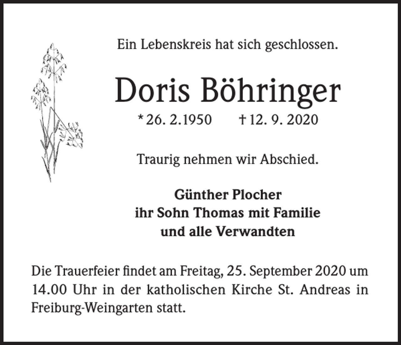 <p>Ein Lebenskreis hat sich geschlossen.</p><p>Doris Böhringer<br />* 26. 2.1950</p><p>† 12. 9. 2020</p><p>Traurig nehmen wir Abschied.<br />Günther Plocher<br />ihr Sohn Thomas mit Familie<br />und alle Verwandten<br />Die Trauerfeier findet am Freitag, 25. September 2020 um<br />14.00 Uhr in der katholischen Kirche St. Andreas in<br />Freiburg-Weingarten statt.</p>