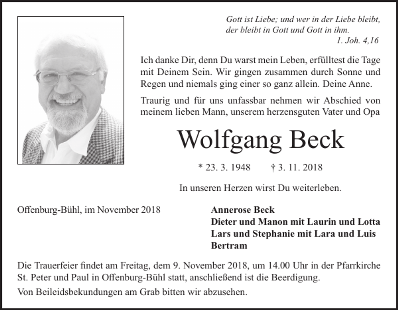 <p>Gott ist Liebe; und wer in der Liebe bleibt,<br />der bleibt in Gott und Gott in ihm.<br />1. Joh. 4,16</p><p>Ich danke Dir, denn Du warst mein Leben, erfülltest die Tage<br />mit Deinem Sein. Wir gingen zusammen durch Sonne und<br />Regen und niemals ging einer so ganz allein. Deine Anne.<br />Traurig und für uns unfassbar nehmen wir Abschied von<br />meinem lieben Mann, unserem herzensguten Vater und Opa</p><p>Wolfgang Beck<br />* 23. 3. 1948</p><p>† 3. 11. 2018</p><p>In unseren Herzen wirst Du weiterleben.<br />Offenburg-Bühl, im November 2018</p><p>Annerose Beck<br />Dieter und Manon mit Laurin und Lotta<br />Lars und Stephanie mit Lara und Luis<br />Bertram</p><p>Die Trauerfeier findet am Freitag, dem 9. November 2018, um 14.00 Uhr in der Pfarrkirche<br />St. Peter und Paul in Offenburg-Bühl statt, anschließend ist die Beerdigung.<br />Von Beileidsbekundungen am Grab bitten wir abzusehen.</p>