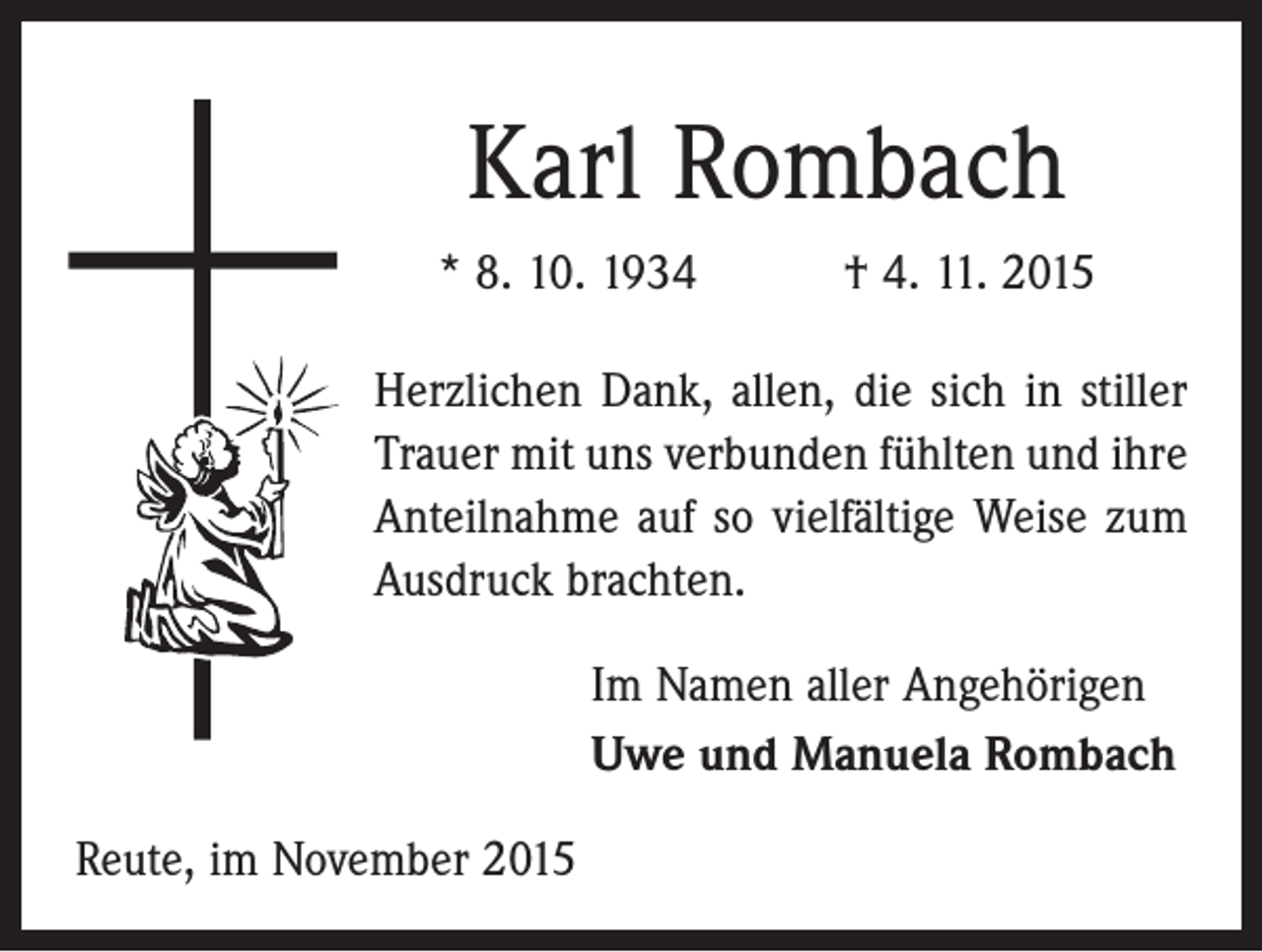 <p>Karl Rombach<br />* 8. 10. 1934 † 4. 11. 2015<br />Herzlichen Dank, allen, die sich in stiller<br />Trauer mit uns verbunden fühlten und ihre<br />Anteilnahme auf so vielfältige Weise zum<br />Ausdruck brachten.<br />Im Namen aller Angehörigen<br />Uwe und Manuela Rombach<br />Reute, im November 2015</p>