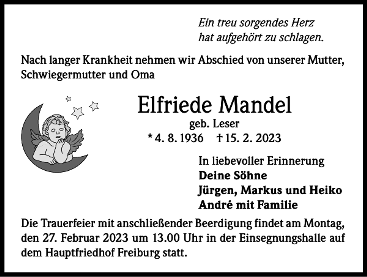 <p>Ein treu sorgendes Herz<br />hat aufgehört zu schlagen.<br />Nach langer Krankheit nehmen wir Abschied von unserer Mutter,<br />Schwiegermutter und Oma</p><p>Elfriede Mandel<br />geb. Leser<br />* 4. 8. 1936 † 15. 2. 2023</p><p>In liebevoller Erinnerung<br />Deine Söhne<br />Jürgen, Markus und Heiko<br />André mit Familie<br />Die Trauerfeier mit anschließender Beerdigung findet am Montag,<br />den 27. Februar 2023 um 13.00 Uhr in der Einsegnungshalle auf<br />dem Hauptfriedhof Freiburg statt.</p>