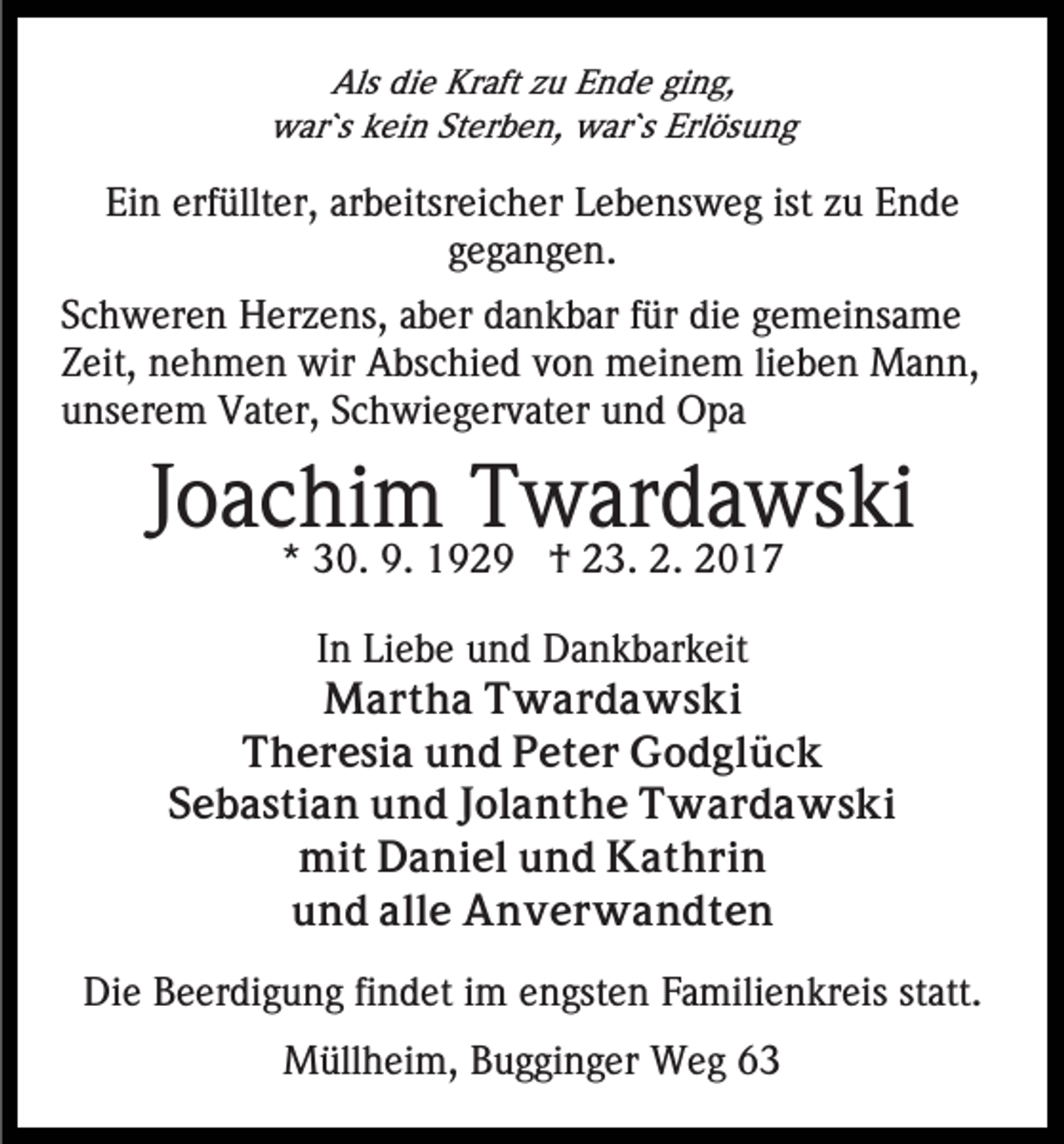 <p>Als die Kraft zu Ende ging,<br />war`s kein Sterben, war`s Erlösung</p><p>Ein erfüllter, arbeitsreicher Lebensweg ist zu Ende<br />gegangen.<br />Schweren Herzens, aber dankbar für die gemeinsame<br />Zeit, nehmen wir Abschied von meinem lieben Mann,<br />unserem Vater, Schwiegervater und Opa</p><p>Joachim Twardawski<br />* 30. 9. 1929 † 23. 2. 2017</p><p>In Liebe und Dankbarkeit<br />Martha Twardawski<br />Theresia und Peter Godglück<br />Sebastian und Jolanthe Twardawski<br />mit Daniel und Kathrin<br />und alle Anverwandten<br />Die Beerdigung findet im engsten Familienkreis statt.<br />Müllheim, Bugginger Weg 63</p>