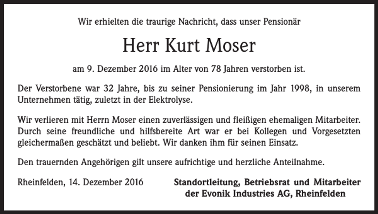 <p>Wir erhielten die traurige Nachricht, dass unser Pensionär</p><p>Herr Kurt Moser<br />am 9. Dezember 2016 im Alter von 78 Jahren verstorben ist.<br />Der Verstorbene war 32 Jahre, bis zu seiner Pensionierung im Jahr 1998, in unserem<br />Unternehmen tätig, zuletzt in der Elektrolyse.<br />Wir verlieren mit Herrn Moser einen zuverlässigen und fleißigen ehemaligen Mitarbeiter.<br />Durch seine freundliche und hilfsbereite Art war er bei Kollegen und Vorgesetzten<br />­gleichermaßen geschätzt und beliebt. Wir danken ihm für seinen Einsatz.<br />Den trauernden Angehörigen gilt unsere aufrichtige und herzliche Anteilnahme.<br />Rheinfelden, 14. Dezember 2016</p><p>Standortleitung, Betriebsrat und Mitarbeiter<br />der Evonik Industries AG, Rheinfelden</p>
