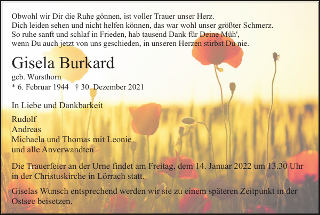 <p>Obwohl wir Dir die Ruhe gönnen, ist voller Trauer unser Herz.<br />Dich leiden sehen und nicht helfen können, das war wohl unser größter Schmerz.<br />So ruhe sanft und schlaf in Frieden, hab tausend Dank für Deine Müh',<br />wenn Du auch jetzt von uns geschieden, in unseren Herzen stirbst Du nie.</p><p>Gisela Burkard<br />geb. Wursthorn<br />* 6. Februar 1944 † 30. Dezember 2021</p><p>In Liebe und Dankbarkeit<br />Rudolf<br />Andreas<br />Michaela und Thomas mit Leonie<br />und alle Anverwandten<br />Die Trauerfeier an der Urne findet am Freitag, dem 14. Januar 2022 um 13.30 Uhr<br />in der Christuskirche in Lörrach statt.<br />Giselas Wunsch entsprechend werden wir sie zu einem späteren Zeitpunkt in der<br />Ostsee beisetzen.</p>