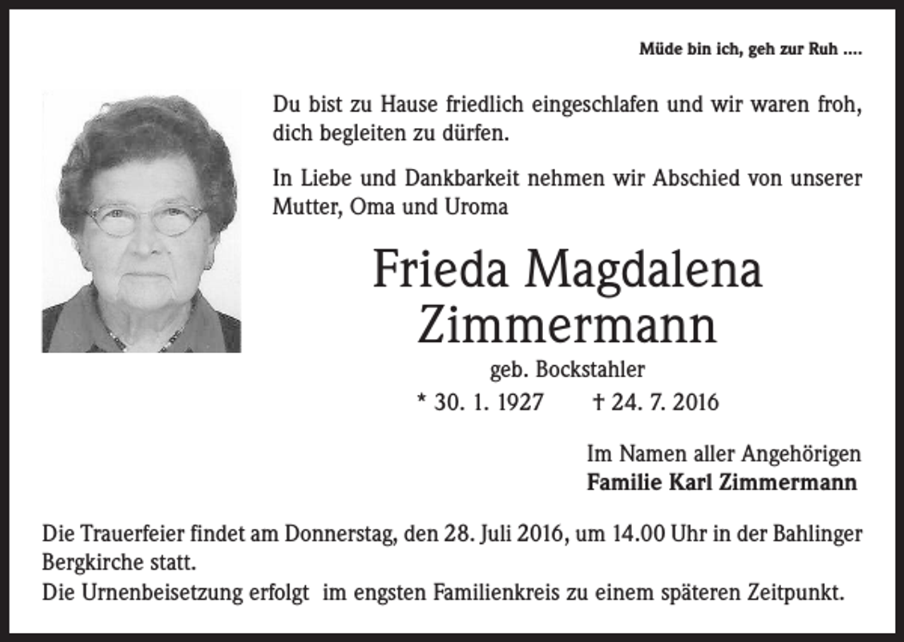 <p>Müde bin ich, geh zur Ruh ….</p><p>Du bist zu Hause friedlich eingeschlafen und wir waren froh,<br />dich begleiten zu dürfen.<br />In Liebe und Dankbarkeit nehmen wir Abschied von unserer<br />Mutter, Oma und Uroma</p><p>Frieda Magdalena<br />Zimmermann<br />geb. Bockstahler<br />* 30. 1. 1927 † 24. 7. 2016</p><p>Im Namen aller Angehörigen<br />Familie Karl Zimmermann<br />Die Trauerfeier findet am Donnerstag, den 28. Juli 2016, um 14.00 Uhr in der Bahlinger<br />Bergkirche statt.<br />Die Urnenbeisetzung erfolgt im engsten Familienkreis zu einem späteren Zeitpunkt.</p>
