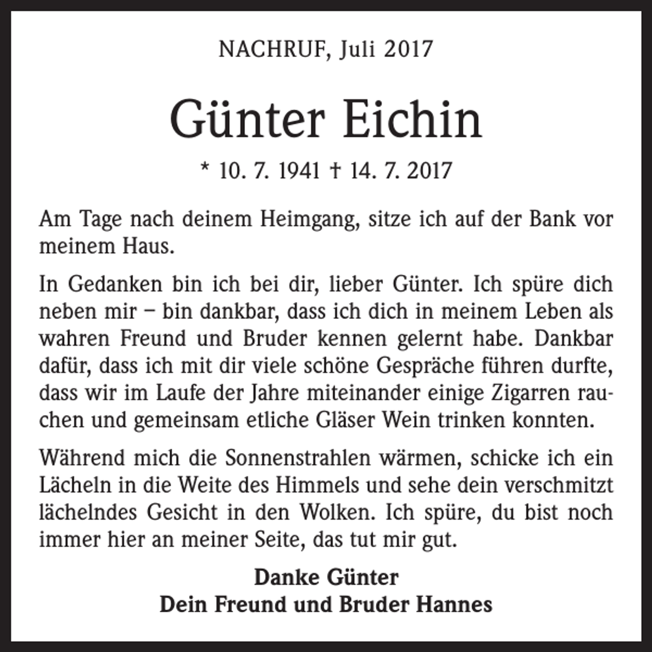 <p>NACHRUF, Juli 2017</p><p>Günter Eichin<br />* 10. 7. 1941 † 14. 7. 2017<br />Am Tage nach deinem Heimgang, sitze ich auf der Bank vor<br />meinem Haus.<br />In Gedanken bin ich bei dir, lieber Günter. Ich spüre dich<br />neben mir – bin dankbar, dass ich dich in meinem Leben als<br />wahren Freund und Bruder kennen gelernt habe. Dankbar<br />dafür, dass ich mit dir viele schöne Gespräche führen durfte,<br />dass wir im Laufe der Jahre miteinander einige Zigarren rauchen und gemeinsam etliche Gläser Wein trinken konnten.<br />Während mich die Sonnenstrahlen wärmen, schicke ich ein<br />Lächeln in die Weite des Himmels und sehe dein verschmitzt<br />lächelndes Gesicht in den Wolken. Ich spüre, du bist noch<br />immer hier an meiner Seite, das tut mir gut.<br />Danke Günter<br />Dein Freund und Bruder Hannes</p>