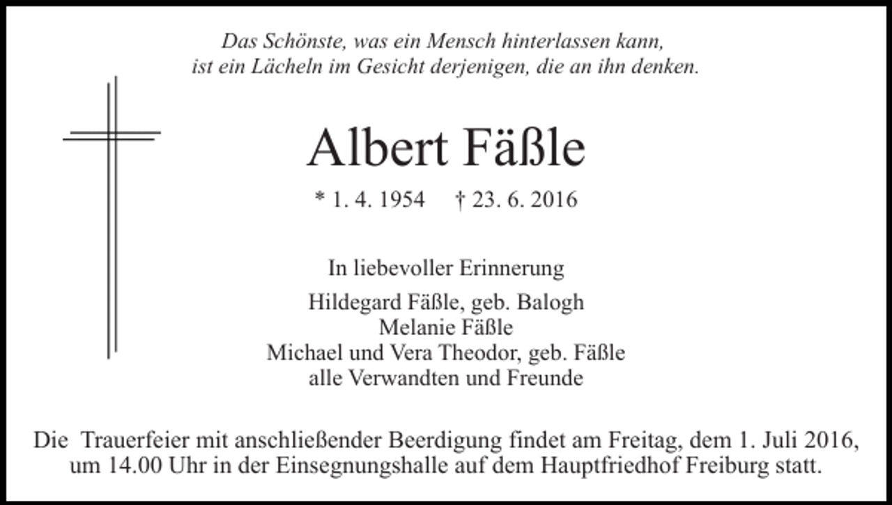 <p>Das Schönste, was ein Mensch hinterlassen kann,<br />ist ein Lächeln im Gesicht derjenigen, die an ihn denken.</p><p>Albert Fäßle<br />* 1. 4. 1954</p><p>† 23. 6. 2016</p><p>In liebevoller Erinnerung<br />Hildegard Fäßle, geb. Balogh<br />Melanie Fäßle<br />Michael und Vera Theodor, geb. Fäßle<br />alle Verwandten und Freunde</p><p>Die Trauerfeier mit anschließender Beerdigung findet am Freitag, dem 1. Juli 2016,<br />um 14.00 Uhr in der Einsegnungshalle auf dem Hauptfriedhof Freiburg statt.</p>
