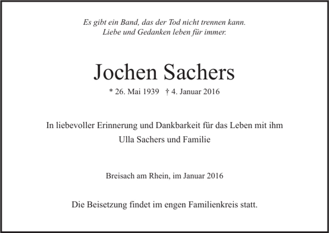 <p>Es gibt ein Band, das der Tod nicht trennen kann.<br />Liebe und Gedanken leben für immer.</p><p>Jochen Sachers<br />* 26. Mai 1939 † 4. Januar 2016</p><p>In liebevoller Erinnerung und Dankbarkeit für das Leben mit ihm<br />Ulla Sachers und Familie</p><p>Breisach am Rhein, im Januar 2016</p><p>Die Beisetzung findet im engen Familienkreis statt.</p>