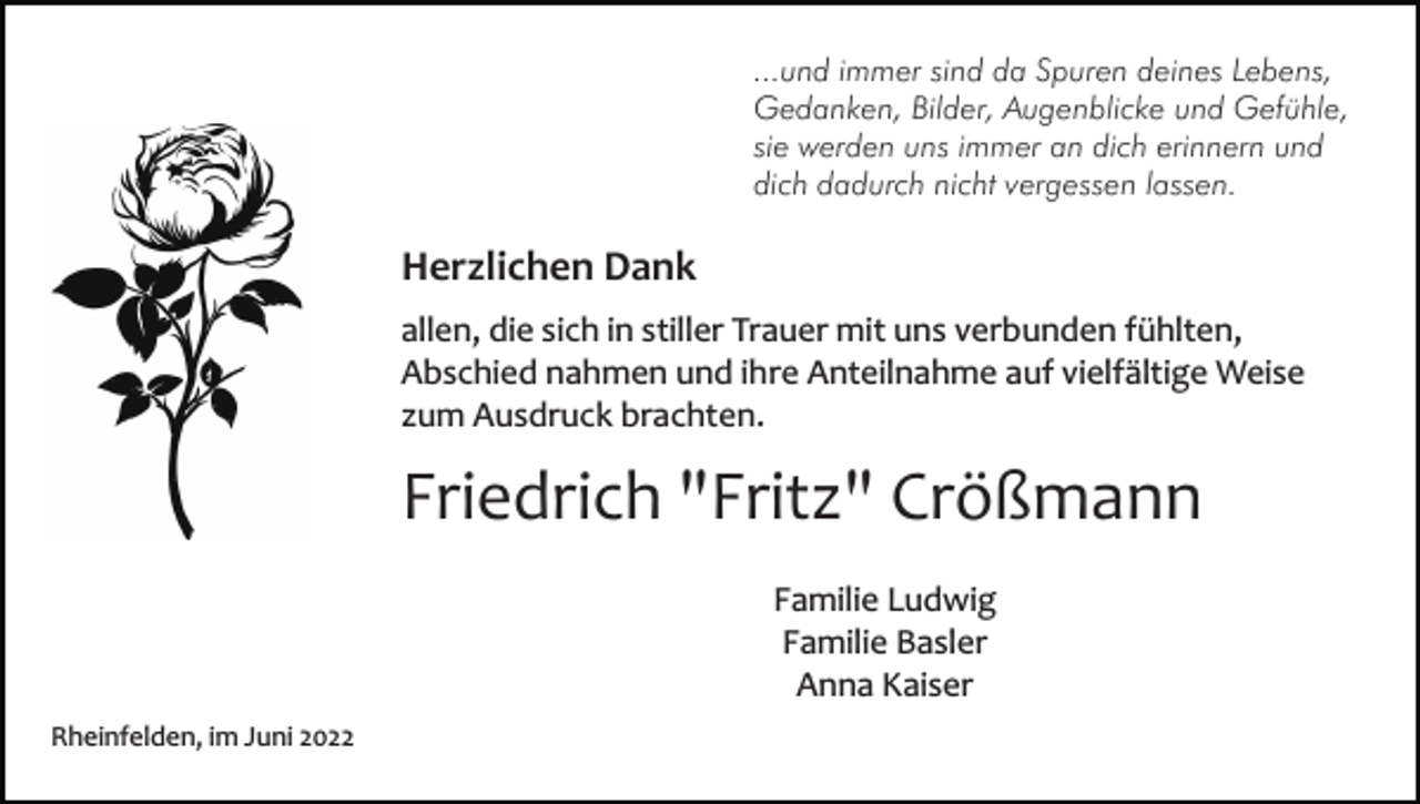 <p>...und immer sind da Spuren deines Lebens,<br />Gedanken, Bilder, Augenblicke und Gefühle,<br />sie werden uns immer an dich erinnern und<br />dich dadurch nicht vergessen lassen.</p><p>Herzlichen Dank<br />allen, die sich in stiller Trauer mit uns verbunden fühlten,<br />Abschied nahmen und ihre Anteilnahme auf vielfältige Weise<br />zum Ausdruck brachten.</p><p>Friedrich "Fritz" Crößmann<br />Familie Ludwig<br />Familie Basler<br />Anna Kaiser<br />Rheinfelden, im Juni 2022</p>