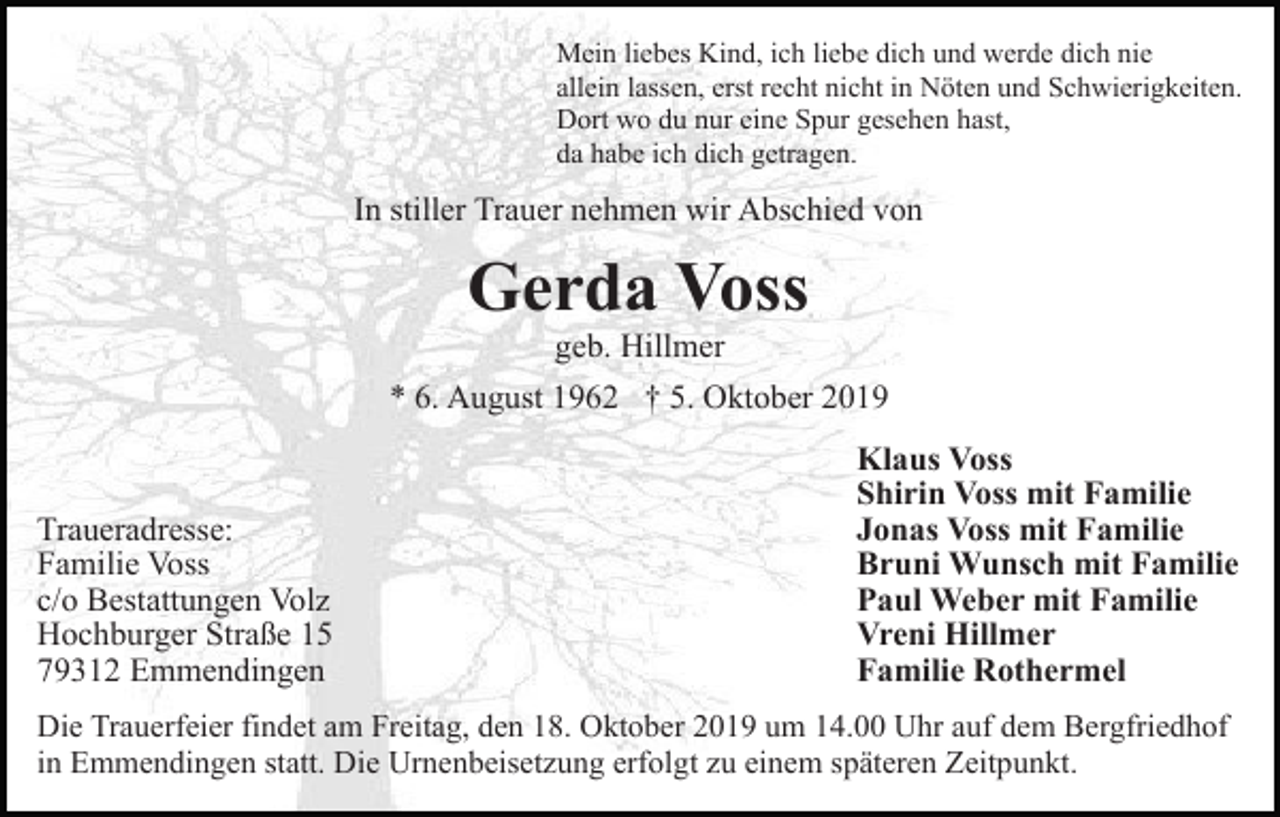 <p>Mein liebes Kind, ich liebe dich und werde dich nie<br />allein lassen, erst recht nicht in Nöten und Schwierigkeiten.<br />Dort wo du nur eine Spur gesehen hast,<br />da habe ich dich getragen.</p><p>In stiller Trauer nehmen wir Abschied von</p><p>Gerda Voss<br />geb. Hillmer<br />* 6. August 1962 † 5. Oktober 2019</p><p>Traueradresse:<br />Familie Voss<br />c/o Bestattungen Volz<br />Hochburger Straße 15<br />79312 Emmendingen</p><p>Klaus Voss<br />Shirin Voss mit Familie<br />Jonas Voss mit Familie<br />Bruni Wunsch mit Familie<br />Paul Weber mit Familie<br />Vreni Hillmer<br />Familie Rothermel</p><p>Die Trauerfeier findet am Freitag, den 18. Oktober 2019 um 14.00 Uhr auf dem Bergfriedhof<br />in Emmendingen statt. Die Urnenbeisetzung erfolgt zu einem späteren Zeitpunkt.</p>