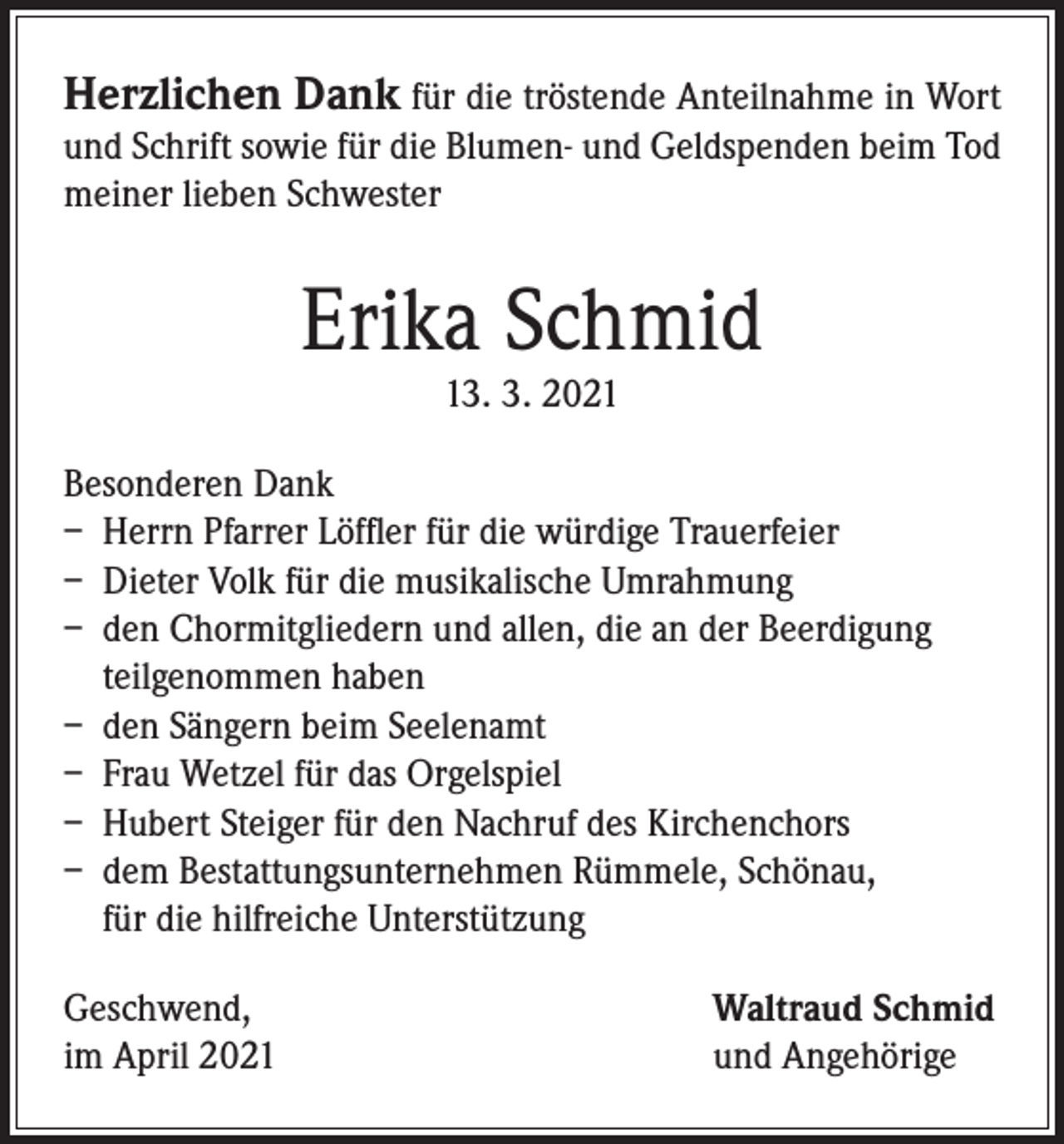 <p>Herzlichen Dank für die tröstende Anteilnahme in Wort<br />und Schrift sowie für die Blumen- und Geldspenden beim Tod<br />meiner lieben Schwester</p><p>Erika Schmid<br />13. 3. 2021</p><p>Besonderen Dank<br />– Herrn Pfarrer Löffler für die würdige Trauerfeier<br />– Dieter Volk für die musikalische Umrahmung<br />– den Chormitgliedern und allen, die an der Beerdigung<br />teilgenommen haben<br />– den Sängern beim Seelenamt<br />– Frau Wetzel für das Orgelspiel<br />– Hubert Steiger für den Nachruf des Kirchenchors<br />– dem Bestattungsunternehmen Rümmele, Schönau,<br />für die hilfreiche Unterstützung<br />Geschwend,<br />im April 2021</p><p>Waltraud Schmid<br />und Angehörige</p>