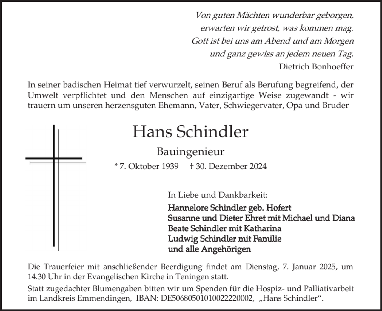 <p>Von guten Mächten wunderbar geborgen,<br />erwarten wir getrost, was kommen mag.<br />Gott ist bei uns am Abend und am Morgen<br />und ganz gewiss an jedem neuen Tag.<br />Dietrich Bonhoeffer</p><p>In seiner badischen Heimat tief verwurzelt, seinen Beruf als Berufung begreifend, der<br />Umwelt verpflichtet und den Menschen auf einzigartige Weise zugewandt - wir<br />trauern um unseren herzensguten Ehemann, Vater, Schwiegervater, Opa und Bruder</p><p>Hans Schindler<br />Bauingenieur<br />* 7. Oktober 1939</p><p>† 30. Dezember 2024</p><p>In Liebe und Dankbarkeit:<br />Hannelore Schindler geb. Hofert<br />Susanne und Dieter Ehret mit Michael und Diana<br />Beate Schindler mit Katharina<br />Ludwig Schindler mit Familie<br />und alle Angehörigen<br />Die Trauerfeier mit anschließender Beerdigung findet am Dienstag, 7. Januar 2025, um<br />14.30 Uhr in der Evangelischen Kirche in Teningen statt.<br />Statt zugedachter Blumengaben bitten wir um Spenden für die Hospiz- und Palliativarbeit<br />im Landkreis Emmendingen, IBAN: DE50680501010022220002, „Hans Schindler“.</p>