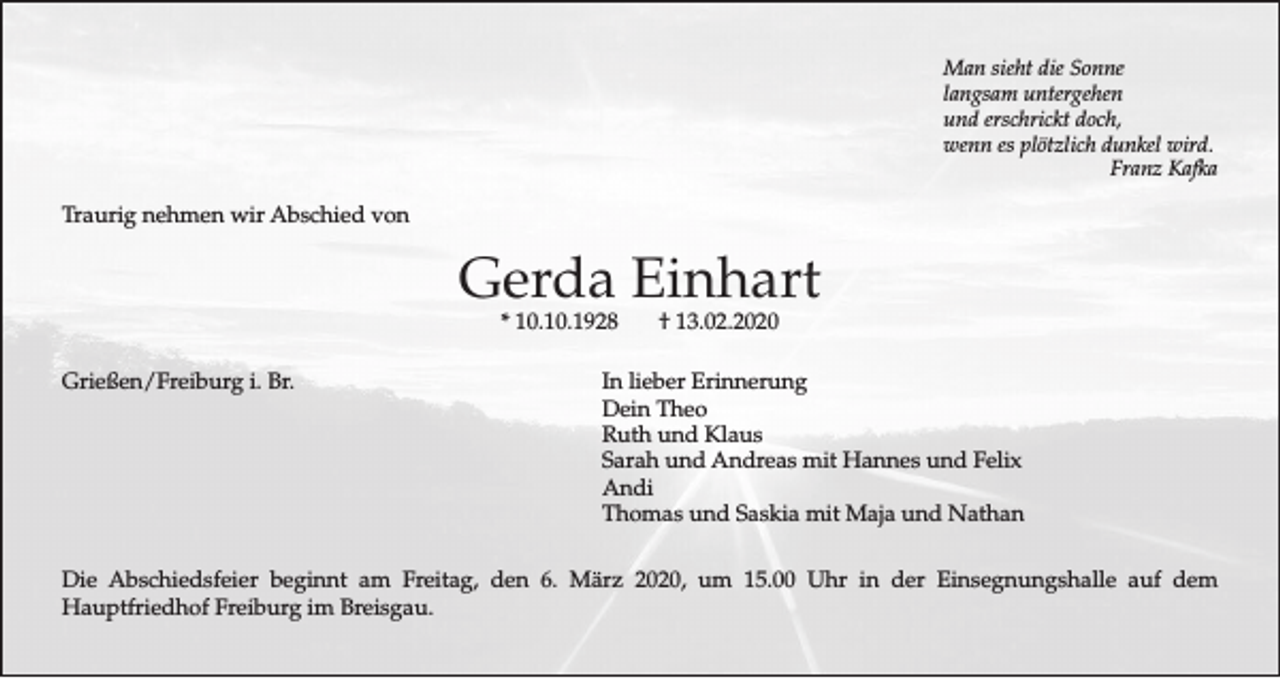 <p>Man sieht die Sonne<br />langsam untergehen<br />und erschrickt doch,<br />wenn es plötzlich dunkel wird.<br />Franz Kafka</p><p>Traurig nehmen wir Abschied von</p><p>Gerda Einhart<br />* 10.10.1928</p><p>Grießen/Freiburg i. Br.</p><p>† 13.02.2020</p><p>In lieber Erinnerung<br />Dein Theo<br />Ruth und Klaus<br />Sarah und Andreas mit Hannes und Felix<br />Andi<br />Thomas und Saskia mit Maja und Nathan</p><p>Die Abschiedsfeier beginnt am Freitag, den 6. März 2020, um 15.00 Uhr in der Einsegnungshalle auf dem<br />Hauptfriedhof Freiburg im Breisgau.</p>