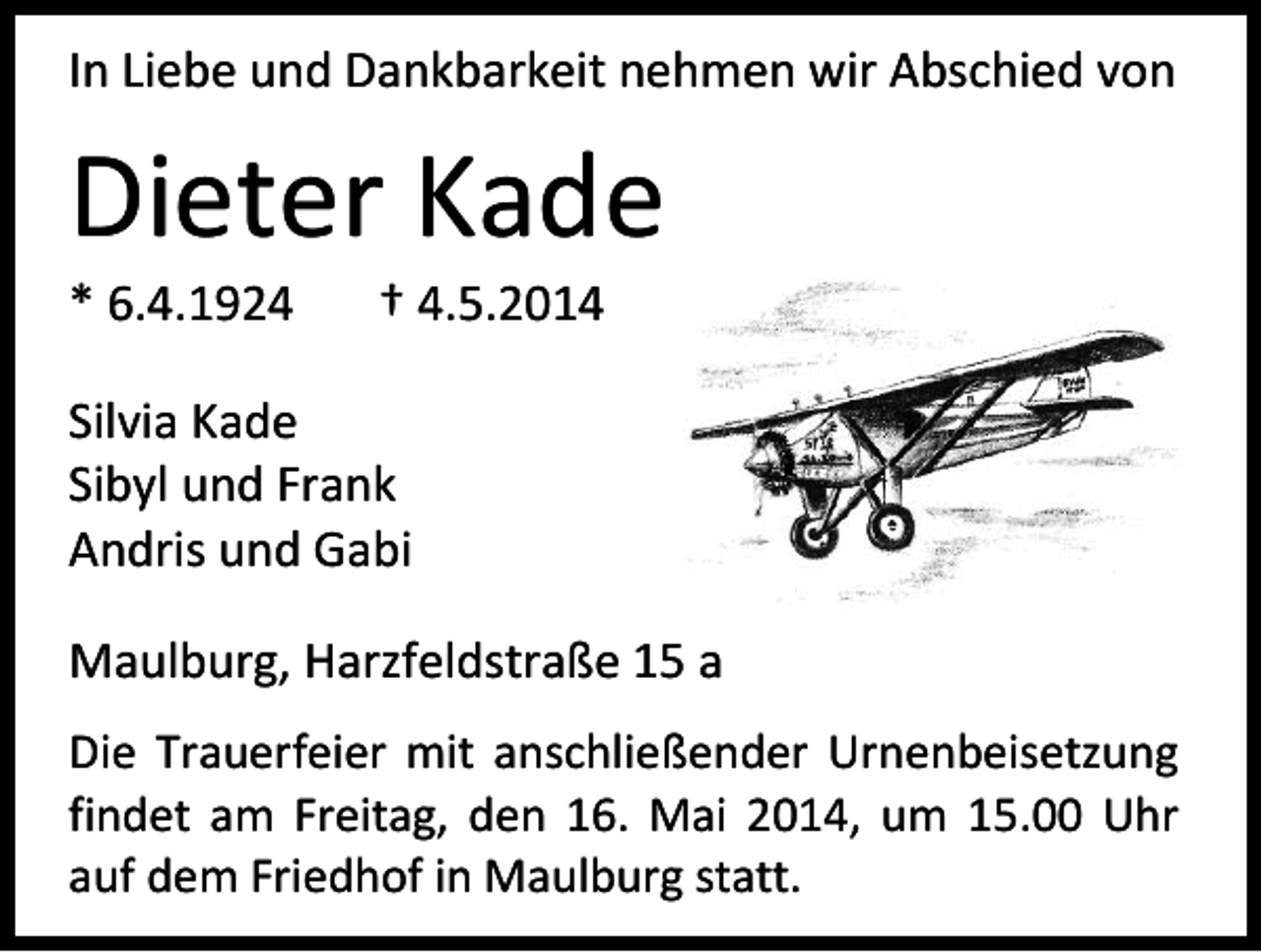 <p>In Liebe und Dankbarkeit nehmen wir Abschied von</p><p>Dieter Kade<br />* 6.4.1924</p><p>† 4.5.2014</p><p>Silvia Kade<br />Sibyl und Frank<br />Andris und Gabi<br />Maulburg, Harzfeldstraße 15 a<br />Die Trauerfeier mit anschließender Urnenbeisetzung<br />findet am Freitag, den 16. Mai 2014, um 15.00 Uhr<br />auf dem Friedhof in Maulburg statt.</p>