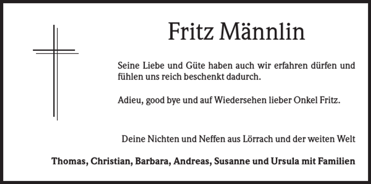 <p>Fritz Männlin<br />Seine Liebe und Güte haben auch wir erfahren dürfen und<br />fühlen uns reich beschenkt dadurch.<br />Adieu, good bye und auf Wiedersehen lieber Onkel Fritz.</p><p>Deine Nichten und Neffen aus Lörrach und der weiten Welt<br />Thomas, Christian, Barbara, Andreas, Susanne und Ursula mit Familien</p>