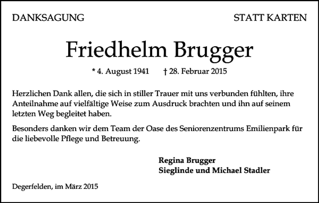 <p>DANKSAGUNG</p><p>STATT KARTEN</p><p>Friedhelm Brugger<br />* 4. August 1941</p><p>† 28. Februar 2015</p><p>Herzlichen Dank allen, die sich in stiller Trauer mit uns verbunden fühlten, ihre<br />Anteilnahme auf vielfältige Weise zum Ausdruck brachten und ihn auf seinem<br />letzten Weg begleitet haben.<br />Besonders danken wir dem Team der Oase des Seniorenzentrums Emilienpark für<br />die liebevolle Pflege und Betreuung.<br />Regina Brugger<br />Sieglinde und Michael Stadler<br />Degerfelden, im März 2015</p>