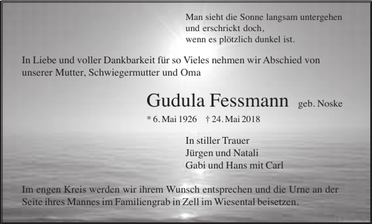 <p>Man sieht die Sonne langsam untergehen<br />und erschrickt doch,<br />wenn es plötzlich dunkel ist.</p><p>In Liebe und voller Dankbarkeit für so Vieles nehmen wir Abschied von<br />unserer Mutter, Schwiegermutter und Oma</p><p>Gudula Fessmann</p><p>geb. Noske</p><p>* 6. Mai 1926 † 24. Mai 2018</p><p>In stiller Trauer<br />Jürgen und Natali<br />Gabi und Hans mit Carl<br />Im engen Kreis werden wir ihrem Wunsch entsprechen und die Urne an der<br />Seite ihres Mannes im Familiengrab in Zell im Wiesental beisetzen.</p>