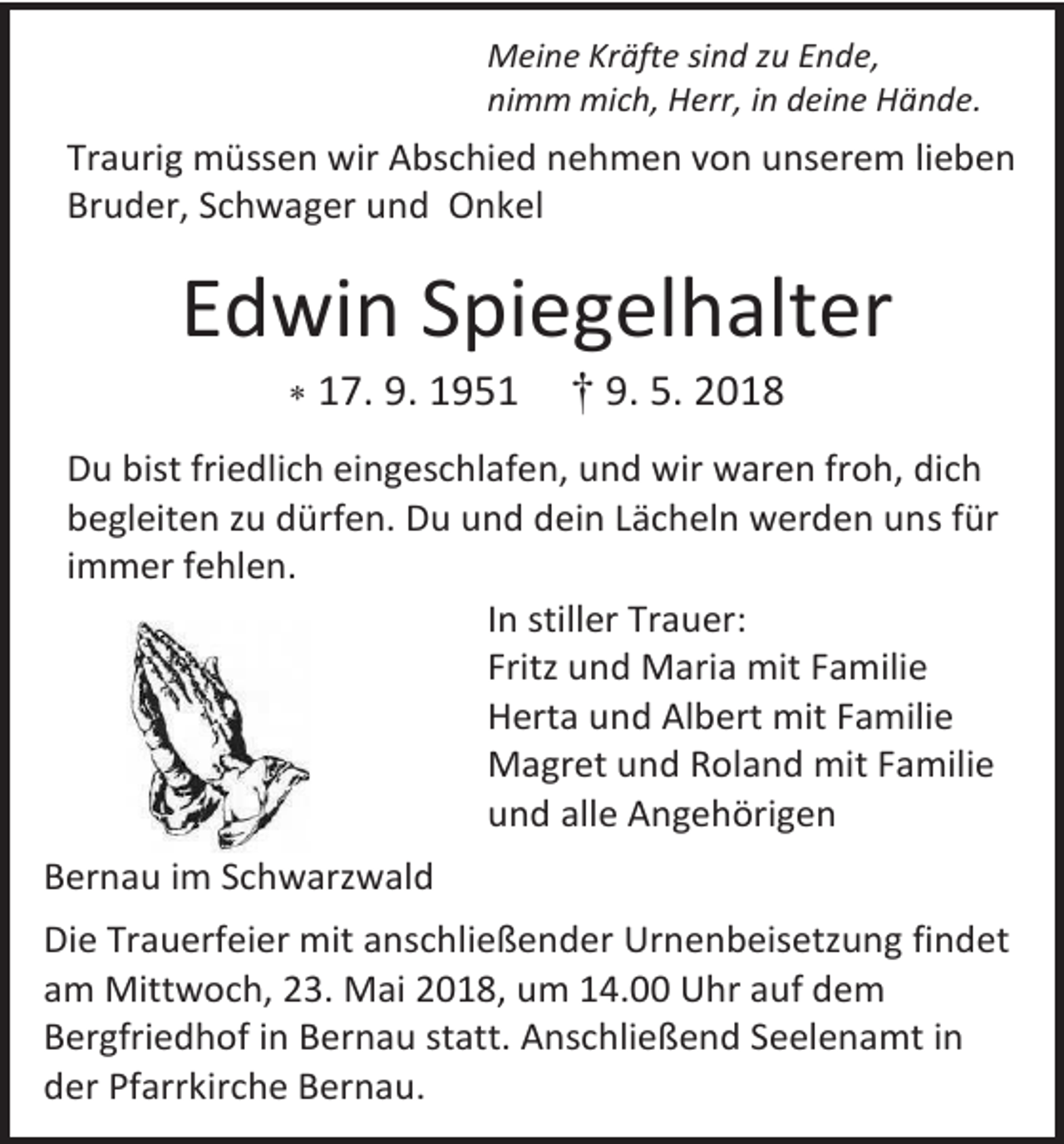 <p>Meine Kräfte sind zu Ende,<br />nimm mich, Herr, in deine Hände.</p><p>Traurig müssen wir Abschied nehmen von unserem lieben<br />Bruder, Schwager und Onkel</p><p>Edwin Spiegelhalter<br /> 17. 9. 1951</p><p>† 9. 5. 2018</p><p>Du bist friedlich eingeschlafen, und wir waren froh, dich<br />begleiten zu dürfen. Du und dein Lächeln werden uns für<br />immer fehlen.<br />In stiller Trauer:<br />Fritz und Maria mit Familie<br />Herta und Albert mit Familie<br />Magret und Roland mit Familie<br />und alle Angehörigen<br />79837 St. Blasien Vorderdorfstraße<br />Bernau im Schwarzwald<br />Die Trauerfeier mit anschließender Urnenbeisetzung findet<br />am Mittwoch, 23. Mai 2018, um 14.00 Uhr auf dem<br />Bergfriedhof in Bernau statt. Anschließend Seelenamt in<br />der Pfarrkirche Bernau.</p>
