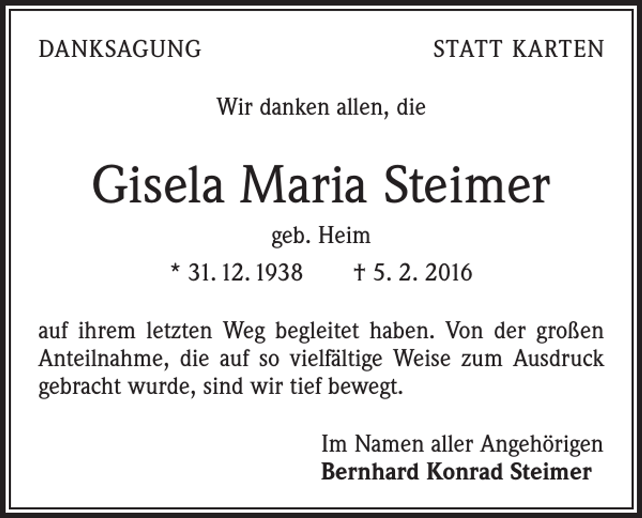 <p>DANKSAGUNG</p><p>STATT KARTEN<br />Wir danken allen, die</p><p>Gisela Maria Steimer<br />geb. Heim<br />* 31. 12. 1938 † 5. 2. 2016<br />auf ihrem letzten Weg begleitet haben. Von der großen<br />Anteilnahme, die auf so vielfältige Weise zum Ausdruck<br />gebracht wurde, sind wir tief bewegt.<br />Im Namen aller Angehörigen<br />Bernhard Konrad Steimer</p>