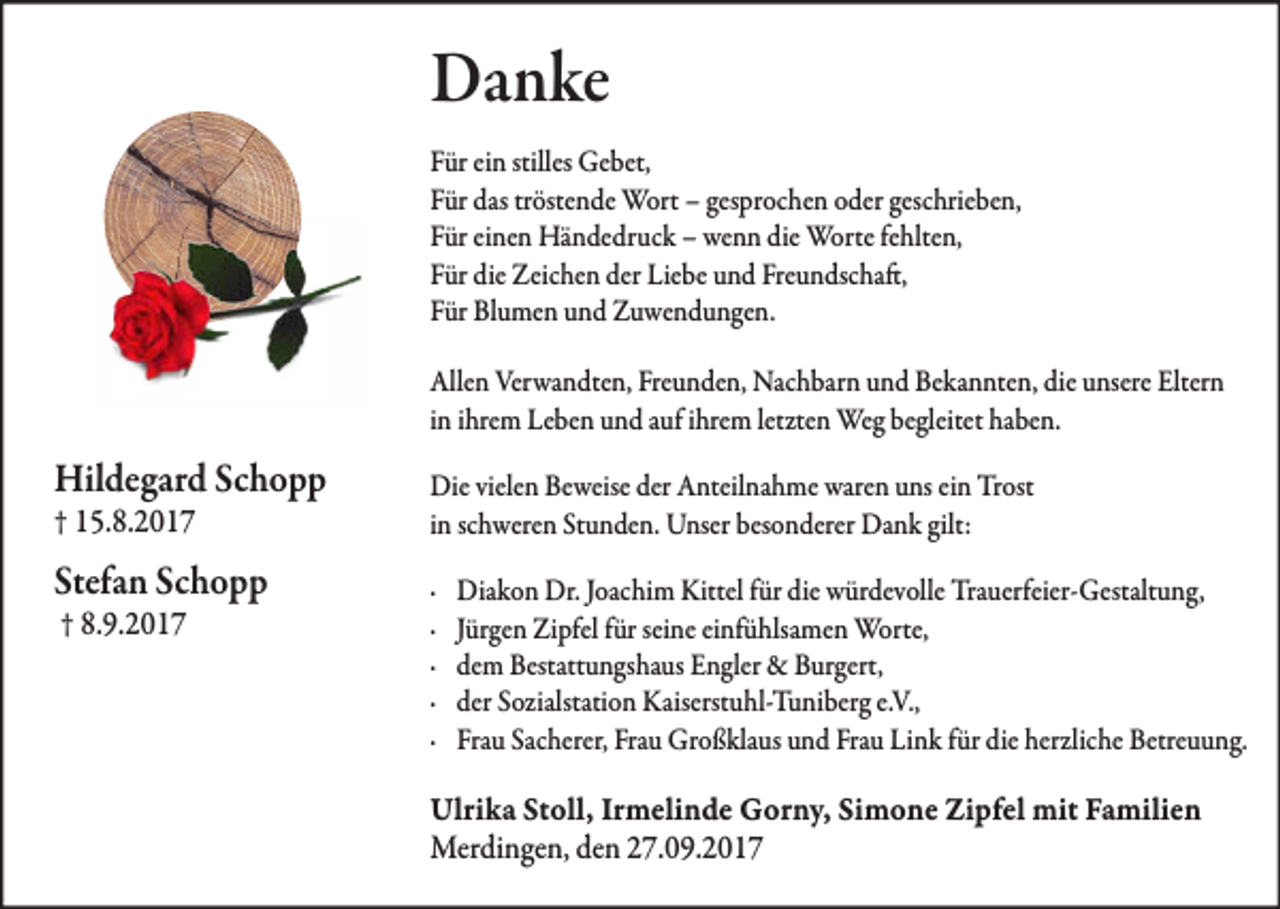 <p>Danke<br />Für ein stilles Gebet,<br />Für das tröstende Wort – gesprochen oder geschrieben,<br />Für einen Händedruck – wenn die Worte fehlten,<br />Für die Zeichen der Liebe und Freundschaft,<br />Für Blumen und Zuwendungen.<br />Allen Verwandten, Freunden, Nachbarn und Bekannten, die unsere Eltern<br />in ihrem Leben und auf ihrem letzten Weg begleitet haben.</p><p>Hildegard Schopp<br />† 15.8.2017</p><p>Stefan Schopp<br />† 8.9.2017</p><p>Die vielen Beweise der Anteilnahme waren uns ein Trost<br />in schweren Stunden. Unser besonderer Dank gilt:<br />·<br />·<br />·<br />·<br />·</p><p>Diakon Dr. Joachim Kittel für die würdevolle Trauerfeier-Gestaltung,<br />Jürgen Zipfel für seine einfühlsamen Worte,<br />dem Bestattungshaus Engler &amp; Burgert,<br />der Sozialstation Kaiserstuhl-Tuniberg e.V.,<br />Frau Sacherer, Frau Großklaus und Frau Link für die herzliche Betreuung.</p><p>Ulrika Stoll, Irmelinde Gorny, Simone Zipfel mit Familien<br />Merdingen, den 27.09.2017</p>