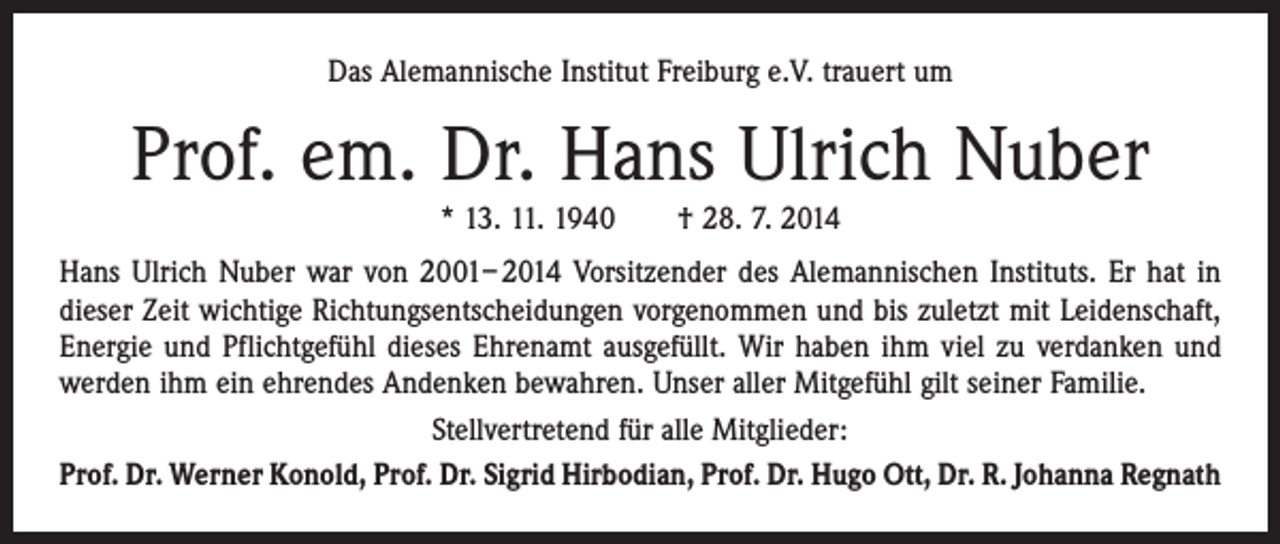 <p>Das Alemannische Institut Freiburg e.V. trauert um</p><p>Prof. em. Dr. Hans Ulrich Nuber<br />* 13. 11. 1940 † 28. 7. 2014</p><p>Hans Ulrich Nuber war von 2001– 2014 Vorsitzender des Alemannischen Instituts. Er hat in<br />dieser Zeit wichtige Richtungsentscheidungen vorgenommen und bis zuletzt mit Leidenschaft,<br />Energie und Pflichtgefühl dieses Ehrenamt ausgefüllt. Wir haben ihm viel zu verdanken und<br />werden ihm ein ehrendes Andenken bewahren. Unser aller Mitgefühl gilt seiner Familie.<br />Stellvertretend für alle Mitglieder:<br />Prof. Dr. Werner Konold, Prof. Dr. Sigrid Hirbodian, Prof. Dr. Hugo Ott, Dr. R. Johanna Regnath</p>