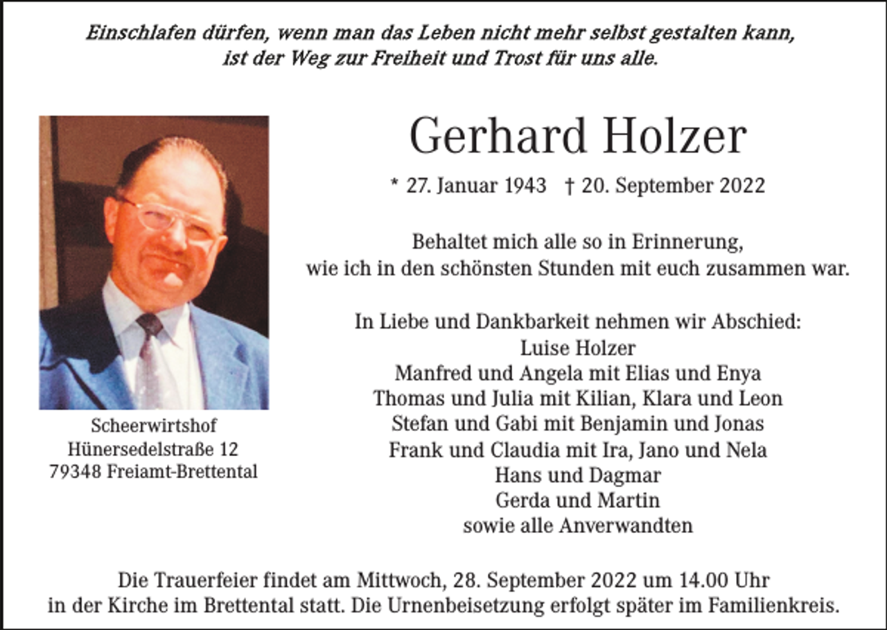 <p>Gerhard Holzer<br />* 27. Januar 1943 † 20. September 2022<br />Behaltet mich alle so in Erinnerung,<br />wie ich in den schönsten Stunden mit euch zusammen war.</p><p>Scheerwirtshof<br />Hünersedelstraße 12<br />79348 Freiamt-Brettental</p><p>In Liebe und Dankbarkeit nehmen wir Abschied:<br />Luise Holzer<br />Manfred und Angela mit Elias und Enya<br />Thomas und Julia mit Kilian, Klara und Leon<br />Stefan und Gabi mit Benjamin und Jonas<br />Frank und Claudia mit Ira, Jano und Nela<br />Hans und Dagmar<br />Gerda und Martin<br />sowie alle Anverwandten</p><p>Die Trauerfeier findet am Mittwoch, 28. September 2022 um 14.00 Uhr<br />in der Kirche im Brettental statt. Die Urnenbeisetzung erfolgt später im Familienkreis.</p>