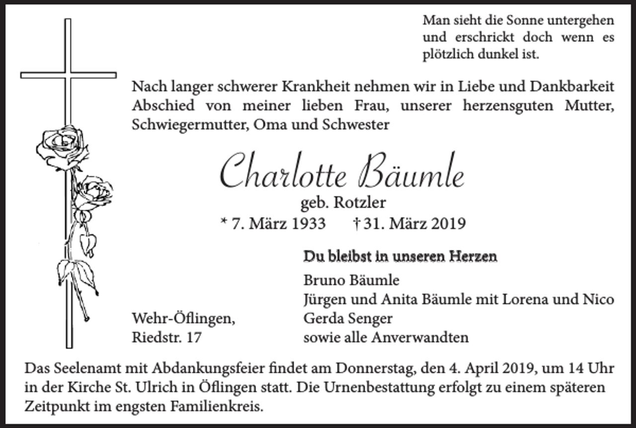 <p>Man sieht die Sonne untergehen<br />und erschrickt doch wenn es<br />plötzlich dunkel ist.</p><p>Nach langer schwerer Krankheit nehmen wir in Liebe und Dankbarkeit<br />Abschied von meiner lieben Frau, unserer herzensguten Mutter,<br />Schwiegermutter, Oma und Schwester</p><p>Charlotte Bäumle<br />geb. Rotzler<br />* 7. März 1931. März 2019</p><p>Wehr-Öflingen,<br />Riedstr. 17</p><p>Du bleibst in unseren Herzen<br />Bruno Bäumle<br />Jürgen und Anita Bäumle mit Lorena und Nico<br />Gerda Senger<br />sowie alle Anverwandten</p><p>Das Seelenamt mit Abdankungsfeier findet am Donnerstag, den 4. April 2019, um 14 Uhr<br />in der Kirche St. Ulrich in Öflingen statt. Die Urnenbestattung erfolgt zu einem späteren<br />Zeitpunkt im engsten Familienkreis.</p>