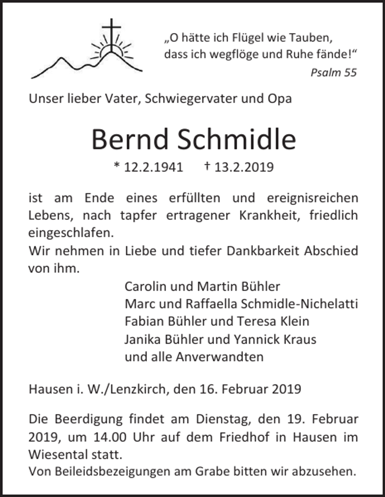 <p>„O hätte ich Flügel wie Tauben,<br />dass ich wegflöge und Ruhe fände!“<br />Psalm 55</p><p>Unser lieber Vater, Schwiegervater und Opa</p><p>Bernd Schmidle<br />* 12.2.1941</p><p>† 13.2.2019</p><p>ist am Ende eines erfüllten und ereignisreichen<br />Lebens, nach tapfer ertragener Krankheit, friedlich<br />eingeschlafen.<br />Wir nehmen in Liebe und tiefer Dankbarkeit Abschied<br />von ihm.<br />Carolin und Martin Bühler<br />Marc und Raffaella Schmidle-Nichelatti<br />Fabian Bühler und Teresa Klein<br />Janika Bühler und Yannick Kraus<br />und alle Anverwandten<br />Hausen i. W./Lenzkirch, den 16. Februar 2019<br />Die Beerdigung findet am Dienstag, den 19. Februar<br />2019, um 14.00 Uhr auf dem Friedhof in Hausen im<br />Wiesental statt.<br />Von Beileidsbezeigungen am Grabe bitten wir abzusehen.</p>