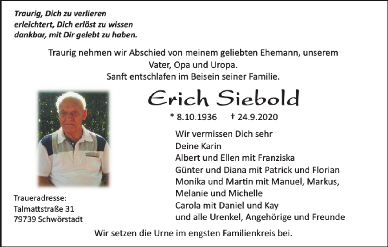 <p>Traurig, Dich zu verlieren<br />erleichtert, Dich erlöst zu wissen<br />dankbar, mit Dir gelebt zu haben.</p><p>Traurig nehmen wir Abschied von meinem geliebten Ehemann, unserem<br />Vater, Opa und Uropa.<br />San� entschlafen im Beisein seiner Familie.</p><p>Erich Siebold<br />* 8.10.1936</p><p>Traueradresse:<br />Talma�straße 31<br />79739 Schwörstadt</p><p>† 24.9.2020</p><p>Wir vermissen Dich sehr<br />Deine Karin<br />Albert und Ellen mit Franziska<br />Günter und Diana mit Patrick und Florian<br />Monika und Mar�n mit Manuel, Markus,<br />Melanie und Michelle<br />Carola mit Daniel und Kay<br />und alle Urenkel, Angehörige und Freunde<br />Wir setzen die Urne im engsten Familienkreis bei.</p>