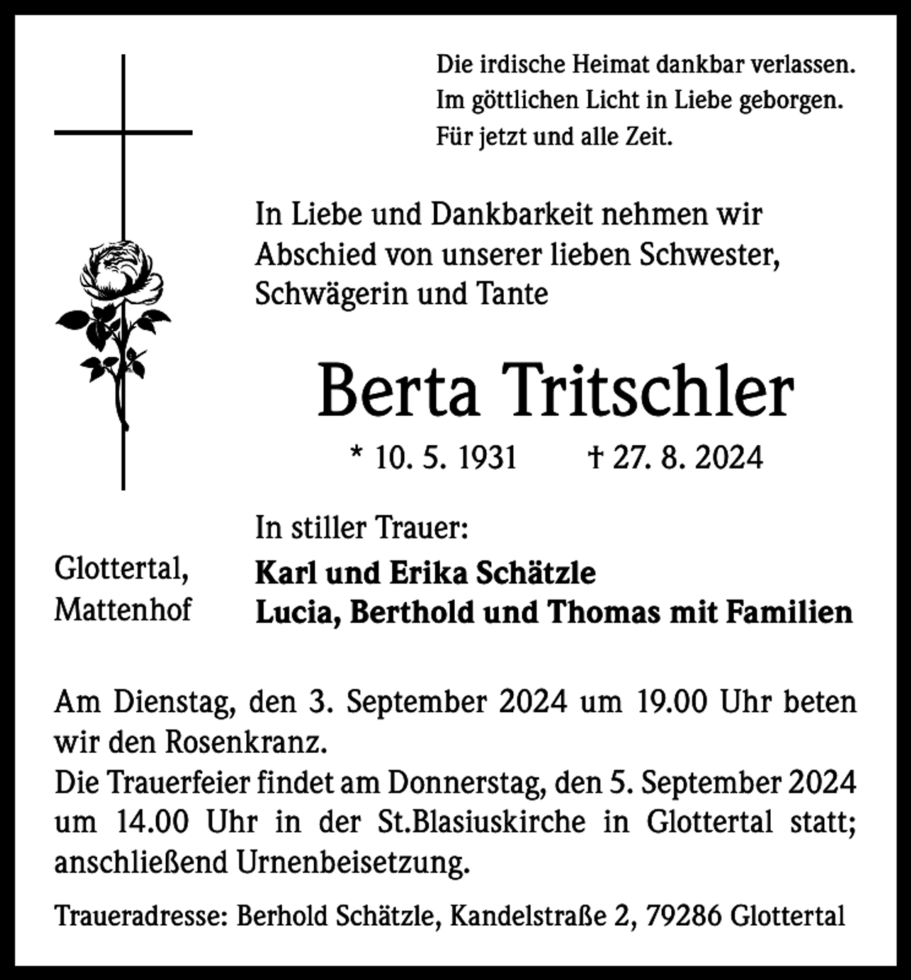 <p>Die irdische Heimat dankbar verlassen.<br />Im göttlichen Licht in Liebe geborgen.<br />Für jetzt und alle Zeit.</p><p>In Liebe und Dankbarkeit nehmen wir<br />Abschied von unserer lieben Schwester,<br />Schwägerin und Tante</p><p>Berta Tritschler<br />* 10. 5. 1931 † 27. 8. 2024<br />Glottertal,<br />Mattenhof</p><p>In stiller Trauer:<br />Karl und Erika Schätzle<br />Lucia, Berthold und Thomas mit Familien</p><p>Am Dienstag, den 3. September 2024 um 19.00 Uhr beten<br />wir den Rosenkranz.<br />Die Trauerfeier findet am Donnerstag, den 5. September 2024<br />um 14.00 Uhr in der St.Blasiuskirche in Glottertal statt;<br />­anschließend Urnenbeisetzung.<br />Traueradresse: Berhold Schätzle, Kandelstraße 2, 79286 Glottertal</p>