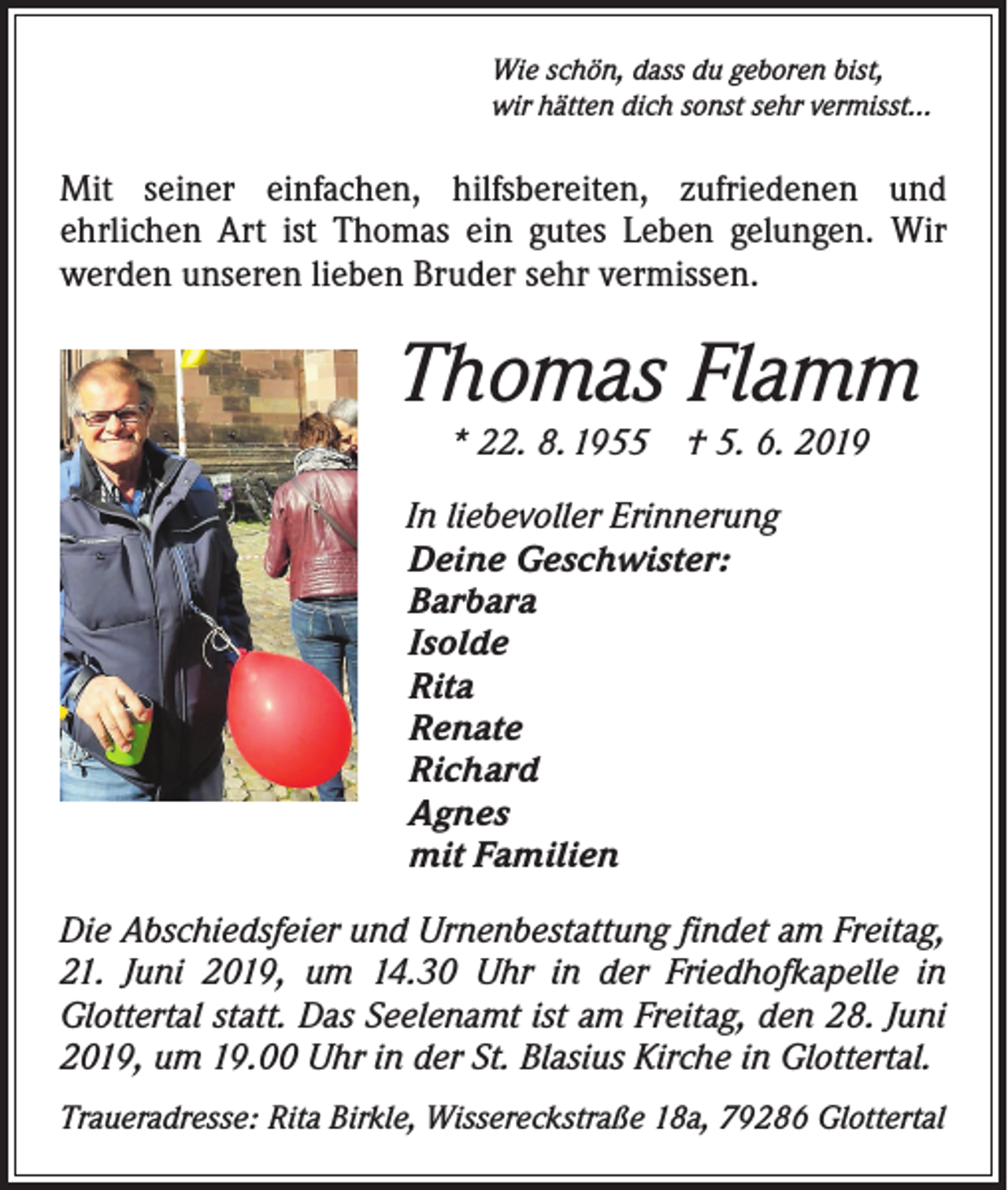 <p>Wie schön, dass du geboren bist,<br />wir hätten dich sonst sehr vermisst...</p><p>Mit seiner einfachen, hilfsbereiten, zufriedenen und<br />­ehrlichen Art ist Thomas ein gutes Leben gelungen. Wir<br />werden unseren lieben Bruder sehr vermissen.</p><p>Thomas Flamm<br />* 22. 8. 1955 † 5. 6. 2019</p><p>In liebevoller Erinnerung<br />Deine Geschwister:<br />Barbara<br />Isolde<br />Rita<br />Renate<br />Richard<br />Agnes<br />mit Familien<br />Die Abschiedsfeier und Urnenbestattung findet am Freitag,<br />21. Juni 2019, um 14.30 Uhr in der Friedhofkapelle in<br />­Glottertal statt. Das Seelenamt ist am Freitag, den 28. Juni<br />2019, um 19.00 Uhr in der St. Blasius Kirche in Glottertal.<br />Traueradresse: Rita Birkle, Wissereckstraße 18a, 79286 Glottertal</p>