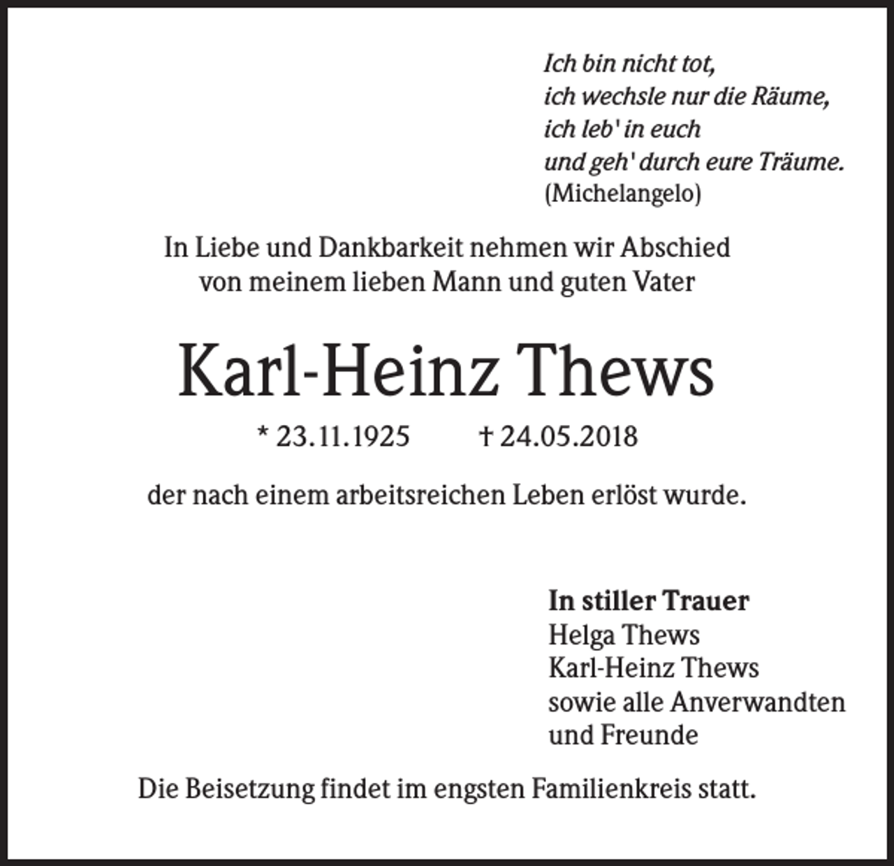 <p>Ich bin nicht tot,<br />ich wechsle nur die Räume,<br />ich leb' in euch<br />und geh' durch eure Träume.<br />(Michelangelo)</p><p>In Liebe und Dankbarkeit nehmen wir Abschied<br />von meinem lieben Mann und guten Vater</p><p>Karl-Heinz Thews<br />* 23.11.1925</p><p>† 24.05.2018</p><p>der nach einem arbeitsreichen Leben erlöst wurde.</p><p>In stiller Trauer<br />Helga Thews<br />Karl-Heinz Thews<br />sowie alle Anverwandten<br />und Freunde<br />Die Beisetzung findet im engsten Familienkreis statt.</p>