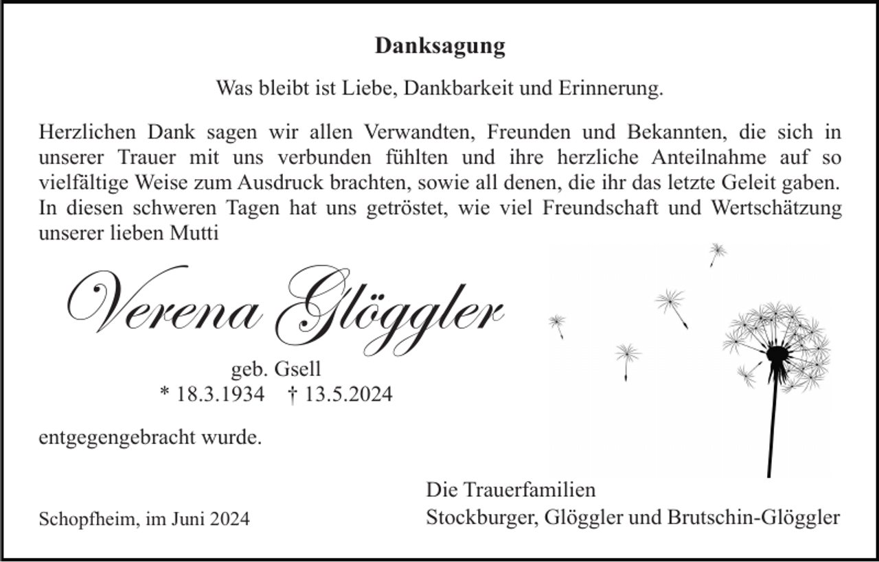 <p>Danksagung<br />Was bleibt ist Liebe, Dankbarkeit und Erinnerung.<br />Herzlichen Dank sagen wir allen Verwandten, Freunden und Bekannten, die sich in<br />unserer Trauer mit uns verbunden fühlten und ihre herzliche Anteilnahme auf so<br />vielfältige Weise zum Ausdruck brachten, sowie all denen, die ihr das letzte Geleit gaben.<br />In diesen schweren Tagen hat uns getröstet, wie viel Freundschaft und Wertschätzung<br />unserer lieben Mutti</p><p>Verena Glöggler<br />geb. Gsell<br />* 18.3.1934 † 13.5.2024<br />entgegengebracht wurde.</p><p>Schopfheim, im Juni 2024</p><p>Die Trauerfamilien<br />Stockburger, Glöggler und Brutschin-Glöggler</p>