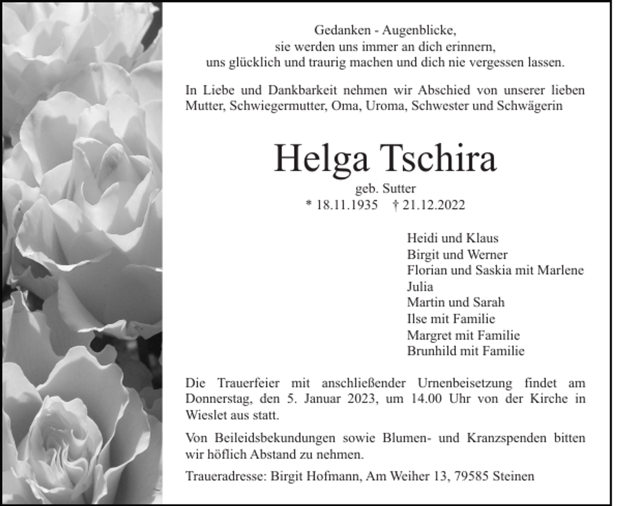 <p>Gedanken - Augenblicke,<br />sie werden uns immer an dich erinnern,<br />uns glücklich und traurig machen und dich nie vergessen lassen.<br />In Liebe und Dankbarkeit nehmen wir Abschied von unserer lieben<br />Mutter, Schwiegermutter, Oma, Uroma, Schwester und Schwägerin</p><p>Helga Tschira<br />geb. Sutter<br />* 18.11.1935 † 21.12.2022<br />Heidi und Klaus<br />Birgit und Werner<br />Florian und Saskia mit Marlene<br />Julia<br />Martin und Sarah<br />Ilse mit Familie<br />Margret mit Familie<br />Brunhild mit Familie<br />Die Trauerfeier mit anschließender Urnenbeisetzung findet am<br />Donnerstag, den 5. Januar 2023, um 14.00 Uhr von der Kirche in<br />Wieslet aus statt.<br />Von Beileidsbekundungen sowie Blumen- und Kranzspenden bitten<br />wir höflich Abstand zu nehmen.<br />Traueradresse: Birgit Hofmann, Am Weiher 13, 79585 Steinen</p>