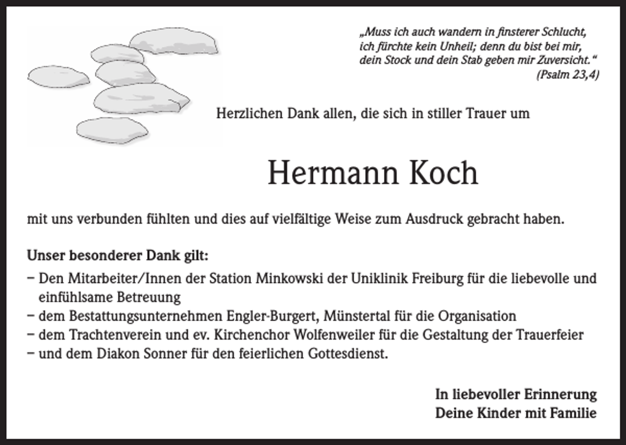 <p>„Muss ich auch wandern in finsterer Schlucht,<br />ich fürchte kein Unheil; denn du bist bei mir,<br />dein Stock und dein Stab geben mir Zuversicht.“</p><p>(Psalm 23,4)</p><p>Herzlichen Dank allen, die sich in stiller Trauer um</p><p>Hermann Koch<br />mit uns verbunden fühlten und dies auf vielfältige Weise zum Ausdruck gebracht haben.<br />Unser besonderer Dank gilt:<br />– Den Mitarbeiter/Innen der Station Minkowski der Uniklinik Freiburg für die liebevolle und<br />einfühlsame Betreuung<br />– dem Bestattungsunternehmen Engler-Burgert, Münstertal für die Organisation<br />– dem Trachtenverein und ev. Kirchenchor Wolfenweiler für die Gestaltung der Trauerfeier<br />– und dem Diakon Sonner für den feierlichen Gottesdienst.<br />In liebevoller Erinnerung<br />Deine Kinder mit Familie</p>