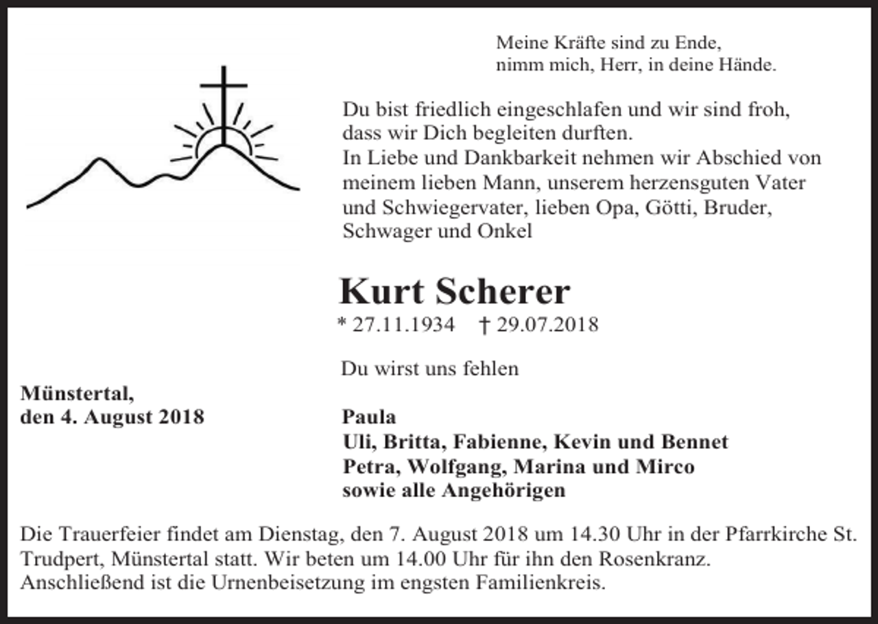 <p>Meine Kräfte sind zu Ende,<br />nimm mich, Herr, in deine Hände.</p><p>Du bist friedlich eingeschlafen und wir sind froh,<br />dass wir Dich begleiten durften.<br />In Liebe und Dankbarkeit nehmen wir Abschied von<br />meinem lieben Mann, unserem herzensguten Vater<br />und Schwiegervater, lieben Opa, Götti, Bruder,<br />Schwager und Onkel</p><p>Kurt Scherer<br />* 27.11.1934</p><p>† 29.07.2018</p><p>Du wirst uns fehlen<br />Münstertal,<br />den 4. August 2018</p><p>Paula<br />Uli, Britta, Fabienne, Kevin und Bennet<br />Petra, Wolfgang, Marina und Mirco<br />sowie alle Angehörigen</p><p>Die Trauerfeier findet am Dienstag, den 7. August 2018 um 14.30 Uhr in der Pfarrkirche St.<br />Trudpert, Münstertal statt. Wir beten um 14.00 Uhr für ihn den Rosenkranz.<br />Anschließend ist die Urnenbeisetzung im engsten Familienkreis.</p>