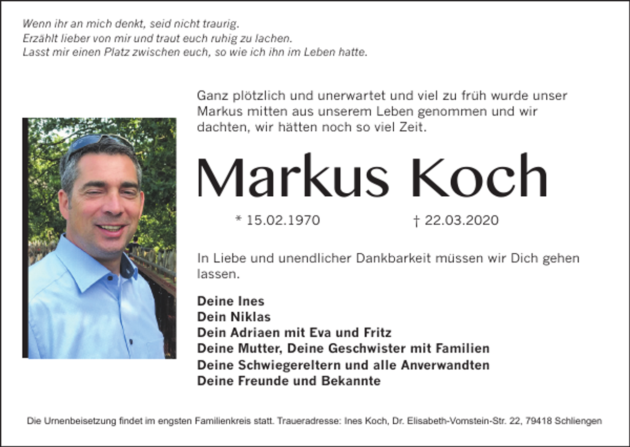 <p>Wenn ihr an mich denkt, seid nicht traurig.<br />Erzählt lieber von mir und traut euch ruhig zu lachen.<br />Lasst mir einen Platz zwischen euch, so wie ich ihn im Leben hatte.</p><p>Ganz plötzlich und unerwartet und viel zu früh wurde unser<br />Markus mitten aus unserem Leben genommen und wir<br />dachten, wir hätten noch so viel Zeit.</p><p>Markus Koch<br />* 15.02.1970</p><p>† 22.03.2020</p><p>In Liebe und unendlicher Dankbarkeit müssen wir Dich gehen<br />lassen.<br />Deine Ines<br />Dein Niklas<br />Dein Adriaen mit Eva und Fritz<br />Deine Mutter, Deine Geschwister mit Familien<br />Deine Schwiegereltern und alle Anverwandten<br />Deine Freunde und Bekannte<br />Die Urnenbeisetzung findet im engsten Familienkreis statt. Traueradresse: Ines Koch, Dr. Elisabeth-Vomstein-Str. 22, 79418 Schliengen</p>