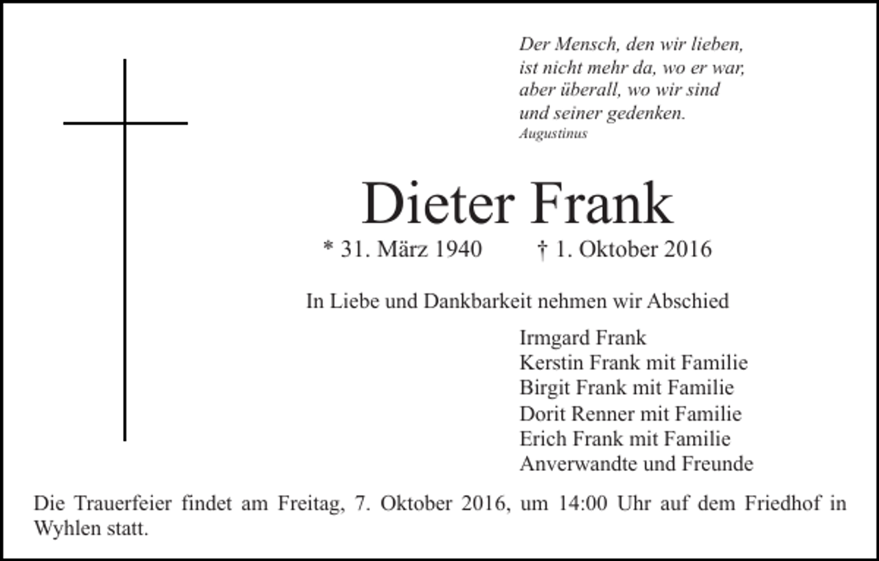 <p>Der Mensch, den wir lieben,<br />ist nicht mehr da, wo er war,<br />aber überall, wo wir sind<br />und seiner gedenken.<br />Augustinus</p><p>Dieter Frank</p><p>* 31. März 1940</p><p>† 1. Oktober 2016</p><p>In Liebe und Dankbarkeit nehmen wir Abschied<br />Irmgard Frank<br />Kerstin Frank mit Familie<br />Birgit Frank mit Familie<br />Dorit Renner mit Familie<br />Erich Frank mit Familie<br />Anverwandte und Freunde<br />Die Trauerfeier findet am Freitag, 7. Oktober 2016, um 14:00 Uhr auf dem Friedhof in<br />Wyhlen statt.</p>