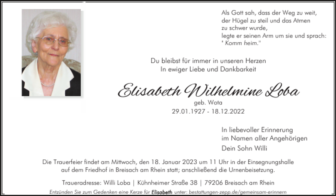 <p>Als Gott sah, dass der Weg zu weit,<br />der Hügel zu steil und das Atmen<br />zu schwer wurde,<br />legte er seinen Arm um sie und sprach:<br />" Komm heim."</p><p>Du bleibst für immer in unseren Herzen<br />In ewiger Liebe und Dankbarkeit</p><p>Elisabeth Wilhelmine Loba<br />geb. Wota<br />29.01.1927 - 18.12.2022</p><p>In liebevoller Erinnerung<br />im Namen aller Angehörigen<br />Dein Sohn Willi<br />Die Trauerfeier findet am Mittwoch, den 18. Januar 2023 um 11 Uhr in der Einsegnungshalle<br />auf dem Friedhof in Breisach am Rhein statt; anschließend die Urnenbeisetzung.<br />Traueradresse: Willi Loba | Kühnheimer Straße 38 | 79206 Breisach am Rhein<br />Entzünden Sie zum Gedenken eine Kerze für</p><p>unter: bestattungen-zepp.de/gemeinsam-erinnern</p>