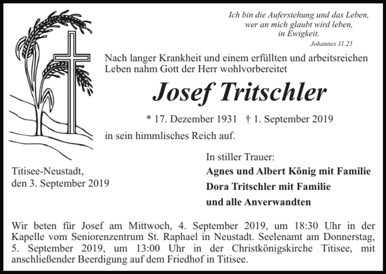 <p>Ich bin die Auferstehung und das Leben,<br />wer an mich glaubt wird leben,<br />in Ewigkeit.<br />Johannes 11.25</p><p>Nach langer Krankheit und einem erfüllten und arbeitsreichen<br />Leben nahm Gott der Herr wohlvorbereitet</p><p>Josef Tritschler<br />* 17. Dezember 1931 † 1. September 2019<br />in sein himmlisches Reich auf.<br />Titisee-Neustadt,<br />den 3. September 2019</p><p>In stiller Trauer:<br />Agnes und Albert König mit Familie<br />Dora Tritschler mit Familie<br />und alle Anverwandten</p><p>Wir beten für Josef am Mittwoch, 4. September 2019, um 18:30 Uhr in der<br />Kapelle vom Seniorenzentrum St. Raphael in Neustadt. Seelenamt am Donnerstag,<br />5. September 2019, um 13:00 Uhr in der Christkönigskirche Titisee, mit<br />anschließender Beerdigung auf dem Friedhof in Titisee.</p>