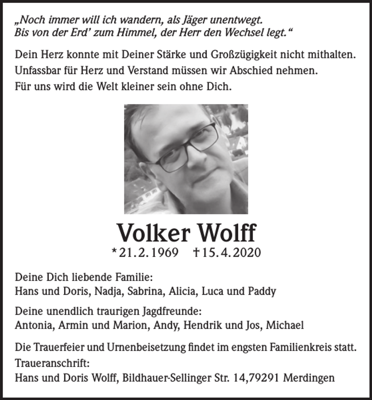 <p>„Noch immer will ich wandern, als Jäger unentwegt.<br />Bis von der Erd’ zum Himmel, der Herr den Wechsel legt.“<br />Dein Herz konnte mit Deiner Stärke und Großzügigkeit nicht mithalten.<br />Unfassbar für Herz und Verstand müssen wir Abschied nehmen.<br />Für uns wird die Welt kleiner sein ohne Dich.</p><p>Volker Wolff</p><p>* 21. 2. 1969</p><p>† 15. 4. 2020</p><p>Deine Dich liebende Familie:<br />Hans und Doris, Nadja, Sabrina, Alicia, Luca und Paddy<br />Deine unendlich traurigen Jagdfreunde:<br />Antonia, Armin und Marion, Andy, Hendrik und Jos, Michael<br />Die Trauerfeier und Urnenbeisetzung findet im engsten Familienkreis statt.<br />Traueranschrift:<br />Hans und Doris Wolff, Bildhauer-Sellinger Str. 14,79291 Merdingen</p>